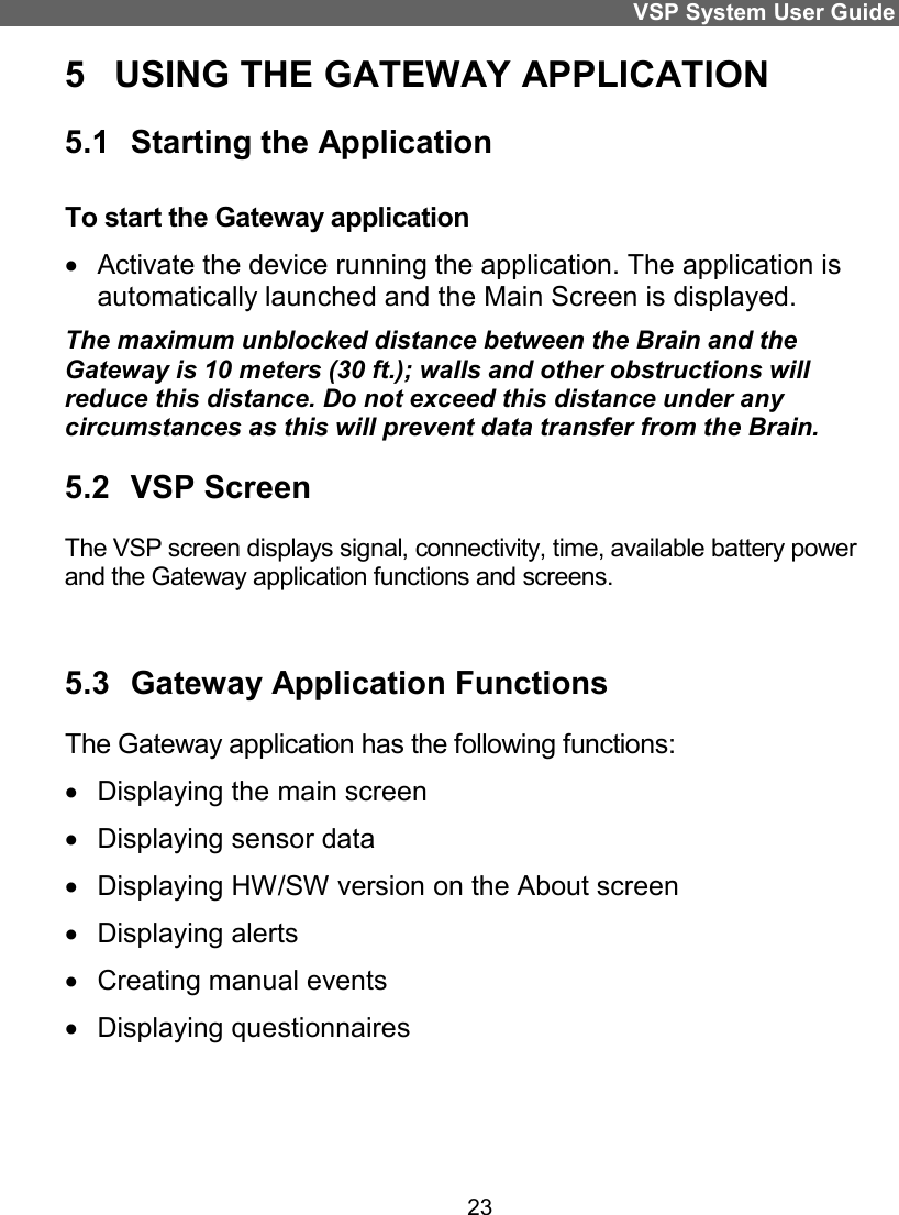 VSP System User Guide 23 5  USING THE GATEWAY APPLICATION 5.1  Starting the Application To start the Gateway application   Activate the device running the application. The application is automatically launched and the Main Screen is displayed. The maximum unblocked distance between the Brain and the Gateway is 10 meters (30 ft.); walls and other obstructions will reduce this distance. Do not exceed this distance under any circumstances as this will prevent data transfer from the Brain. 5.2  VSP Screen The VSP screen displays signal, connectivity, time, available battery power and the Gateway application functions and screens.  5.3  Gateway Application Functions  The Gateway application has the following functions:   Displaying the main screen   Displaying sensor data    Displaying HW/SW version on the About screen   Displaying alerts   Creating manual events   Displaying questionnaires 