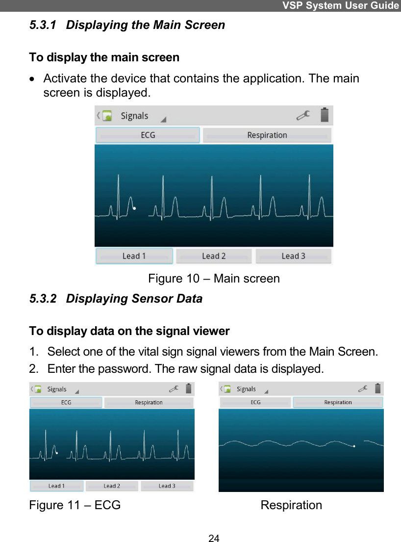 VSP System User Guide 24 5.3.1  Displaying the Main Screen To display the main screen   Activate the device that contains the application. The main screen is displayed.  Figure 10 – Main screen 5.3.2  Displaying Sensor Data  To display data on the signal viewer 1.  Select one of the vital sign signal viewers from the Main Screen.  2.  Enter the password. The raw signal data is displayed.           Figure 11 – ECG                                         Respiration   