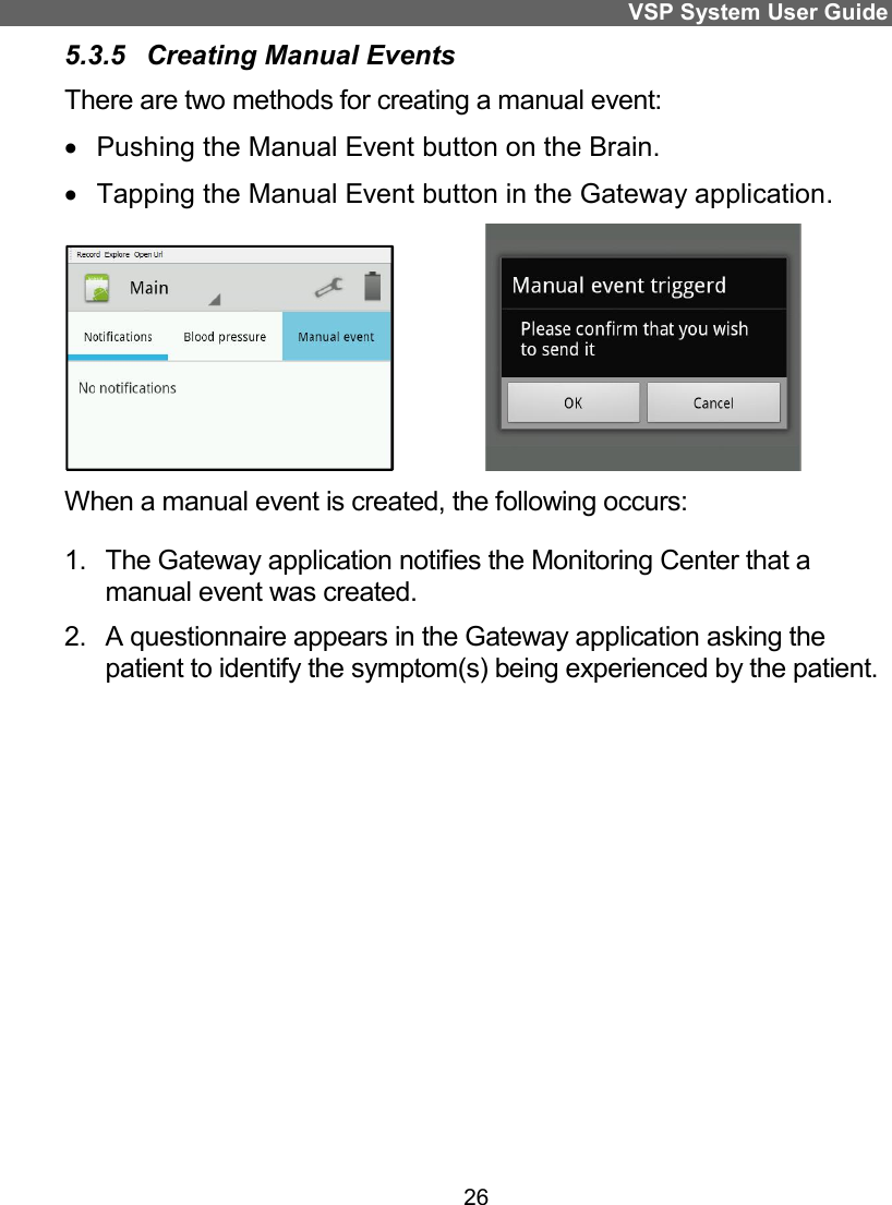 VSP System User Guide 26 5.3.5  Creating Manual Events There are two methods for creating a manual event:   Pushing the Manual Event button on the Brain.   Tapping the Manual Event button in the Gateway application.               When a manual event is created, the following occurs: 1.  The Gateway application notifies the Monitoring Center that a manual event was created. 2.  A questionnaire appears in the Gateway application asking the patient to identify the symptom(s) being experienced by the patient.  