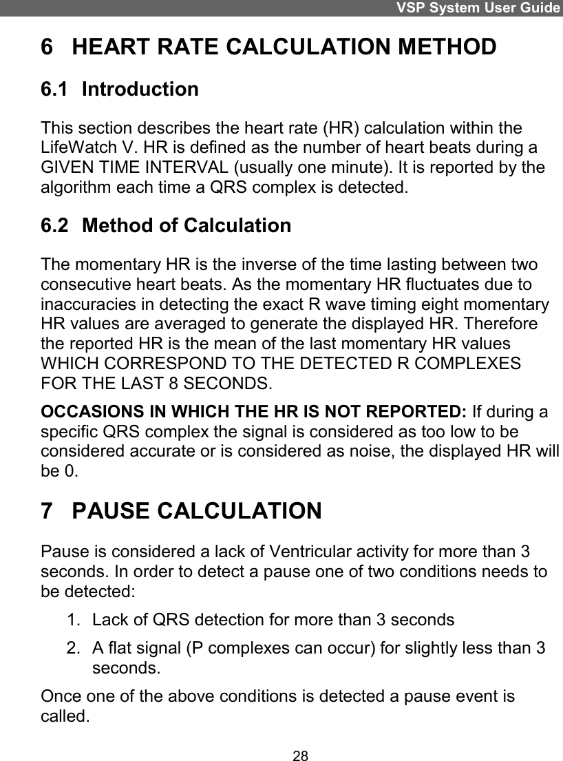 VSP System User Guide 28 6  HEART RATE CALCULATION METHOD 6.1  Introduction This section describes the heart rate (HR) calculation within the LifeWatch V. HR is defined as the number of heart beats during a GIVEN TIME INTERVAL (usually one minute). It is reported by the algorithm each time a QRS complex is detected. 6.2  Method of Calculation The momentary HR is the inverse of the time lasting between two consecutive heart beats. As the momentary HR fluctuates due to inaccuracies in detecting the exact R wave timing eight momentary HR values are averaged to generate the displayed HR. Therefore the reported HR is the mean of the last momentary HR values WHICH CORRESPOND TO THE DETECTED R COMPLEXES FOR THE LAST 8 SECONDS. OCCASIONS IN WHICH THE HR IS NOT REPORTED: If during a specific QRS complex the signal is considered as too low to be considered accurate or is considered as noise, the displayed HR will be 0. 7  PAUSE CALCULATION Pause is considered a lack of Ventricular activity for more than 3 seconds. In order to detect a pause one of two conditions needs to be detected: 1.  Lack of QRS detection for more than 3 seconds 2.  A flat signal (P complexes can occur) for slightly less than 3 seconds.  Once one of the above conditions is detected a pause event is called. 