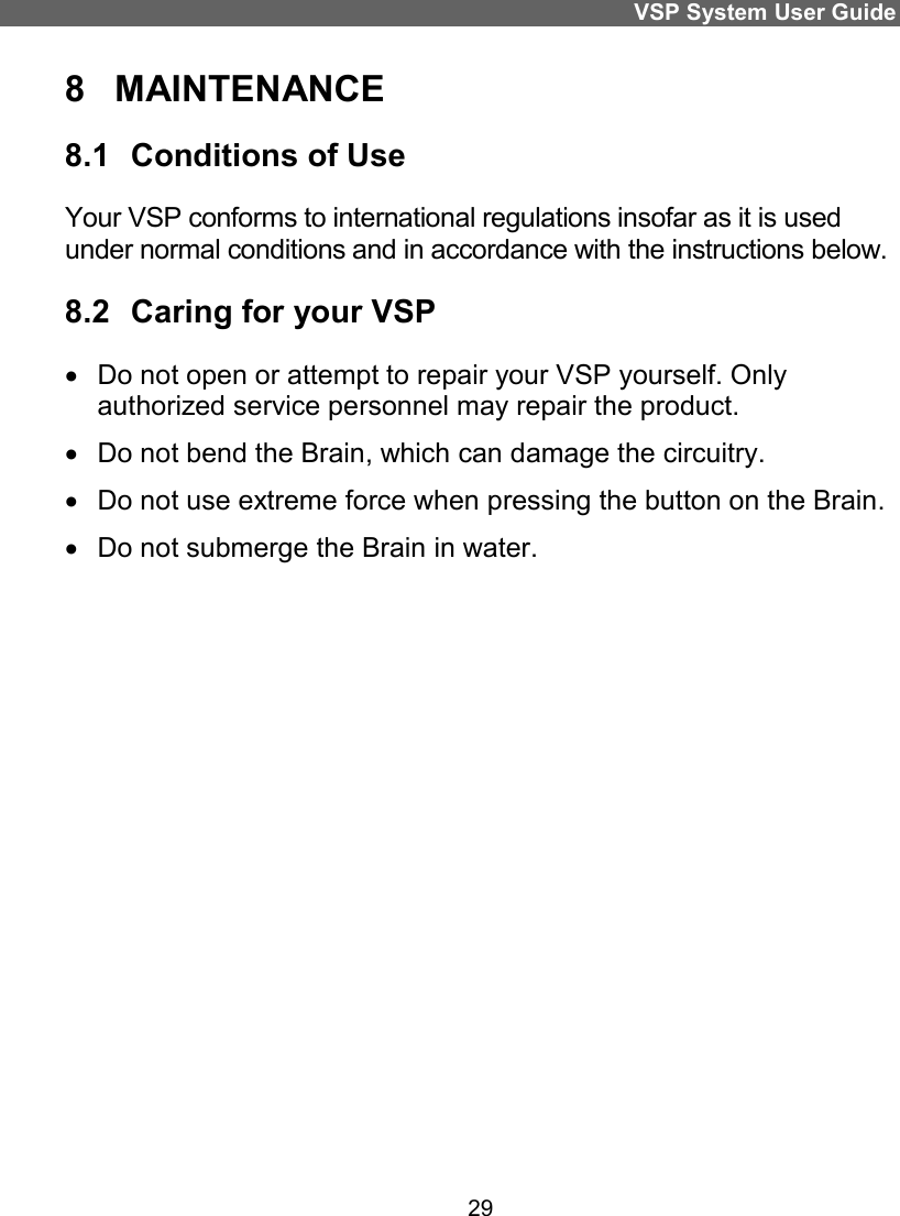 VSP System User Guide 29 8  MAINTENANCE 8.1  Conditions of Use Your VSP conforms to international regulations insofar as it is used under normal conditions and in accordance with the instructions below.  8.2  Caring for your VSP   Do not open or attempt to repair your VSP yourself. Only authorized service personnel may repair the product.    Do not bend the Brain, which can damage the circuitry.   Do not use extreme force when pressing the button on the Brain.   Do not submerge the Brain in water.   
