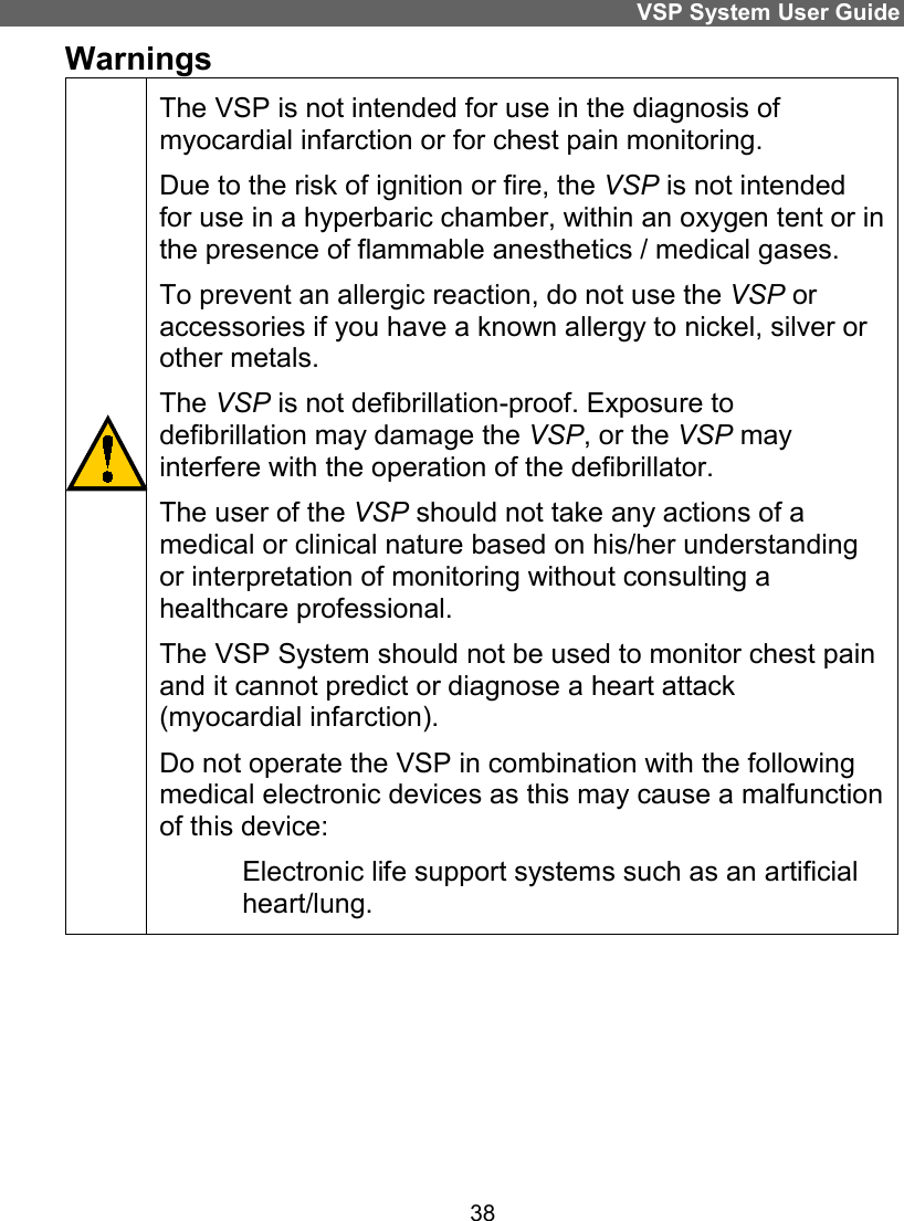 VSP System User Guide 38 Warnings                                   The VSP is not intended for use in the diagnosis of myocardial infarction or for chest pain monitoring. Due to the risk of ignition or fire, the VSP is not intended for use in a hyperbaric chamber, within an oxygen tent or in the presence of flammable anesthetics / medical gases.  To prevent an allergic reaction, do not use the VSP or accessories if you have a known allergy to nickel, silver or other metals. The VSP is not defibrillation-proof. Exposure to defibrillation may damage the VSP, or the VSP may interfere with the operation of the defibrillator.  The user of the VSP should not take any actions of a medical or clinical nature based on his/her understanding or interpretation of monitoring without consulting a healthcare professional. The VSP System should not be used to monitor chest pain and it cannot predict or diagnose a heart attack (myocardial infarction).  Do not operate the VSP in combination with the following medical electronic devices as this may cause a malfunction of this device:  Electronic life support systems such as an artificial heart/lung.      