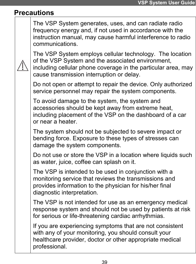 VSP System User Guide 39 Precautions         The VSP System generates, uses, and can radiate radio frequency energy and, if not used in accordance with the instruction manual, may cause harmful interference to radio communications. The VSP System employs cellular technology.  The location of the VSP System and the associated environment, including cellular phone coverage in the particular area, may cause transmission interruption or delay. Do not open or attempt to repair the device. Only authorized service personnel may repair the system components. To avoid damage to the system, the system and accessories should be kept away from extreme heat, including placement of the VSP on the dashboard of a car or near a heater. The system should not be subjected to severe impact or bending force. Exposure to these types of stresses can damage the system components. Do not use or store the VSP in a location where liquids such as water, juice, coffee can splash on it.  The VSP is intended to be used in conjunction with a monitoring service that reviews the transmissions and provides information to the physician for his/her final diagnostic interpretation.  The VSP is not intended for use as an emergency medical response system and should not be used by patients at risk for serious or life-threatening cardiac arrhythmias.  If you are experiencing symptoms that are not consistent with any of your monitoring, you should consult your healthcare provider, doctor or other appropriate medical professional.  