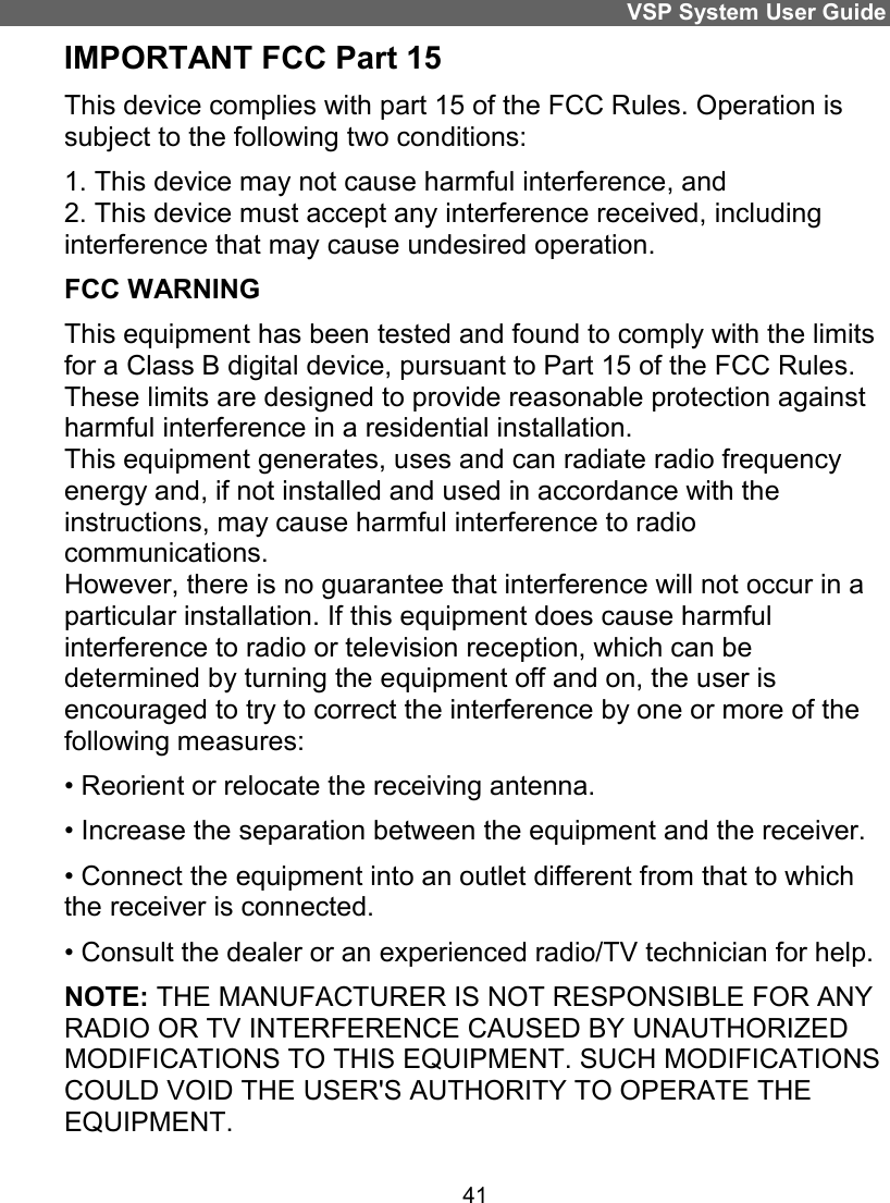 VSP System User Guide 41 IMPORTANT FCC Part 15 This device complies with part 15 of the FCC Rules. Operation is subject to the following two conditions: 1. This device may not cause harmful interference, and  2. This device must accept any interference received, including interference that may cause undesired operation. FCC WARNING This equipment has been tested and found to comply with the limits for a Class B digital device, pursuant to Part 15 of the FCC Rules. These limits are designed to provide reasonable protection against harmful interference in a residential installation. This equipment generates, uses and can radiate radio frequency energy and, if not installed and used in accordance with the instructions, may cause harmful interference to radio communications. However, there is no guarantee that interference will not occur in a particular installation. If this equipment does cause harmful interference to radio or television reception, which can be determined by turning the equipment off and on, the user is encouraged to try to correct the interference by one or more of the following measures: • Reorient or relocate the receiving antenna. • Increase the separation between the equipment and the receiver. • Connect the equipment into an outlet different from that to which the receiver is connected. • Consult the dealer or an experienced radio/TV technician for help. NOTE: THE MANUFACTURER IS NOT RESPONSIBLE FOR ANY RADIO OR TV INTERFERENCE CAUSED BY UNAUTHORIZED MODIFICATIONS TO THIS EQUIPMENT. SUCH MODIFICATIONS COULD VOID THE USER&apos;S AUTHORITY TO OPERATE THE EQUIPMENT. 