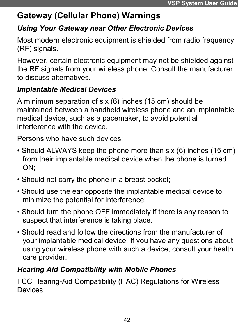 VSP System User Guide 42 Gateway (Cellular Phone) Warnings Using Your Gateway near Other Electronic Devices Most modern electronic equipment is shielded from radio frequency (RF) signals. However, certain electronic equipment may not be shielded against the RF signals from your wireless phone. Consult the manufacturer to discuss alternatives. Implantable Medical Devices A minimum separation of six (6) inches (15 cm) should be maintained between a handheld wireless phone and an implantable medical device, such as a pacemaker, to avoid potential interference with the device. Persons who have such devices: • Should ALWAYS keep the phone more than six (6) inches (15 cm) from their implantable medical device when the phone is turned ON; • Should not carry the phone in a breast pocket; • Should use the ear opposite the implantable medical device to minimize the potential for interference; • Should turn the phone OFF immediately if there is any reason to suspect that interference is taking place. • Should read and follow the directions from the manufacturer of your implantable medical device. If you have any questions about using your wireless phone with such a device, consult your health care provider. Hearing Aid Compatibility with Mobile Phones FCC Hearing-Aid Compatibility (HAC) Regulations for Wireless Devices 