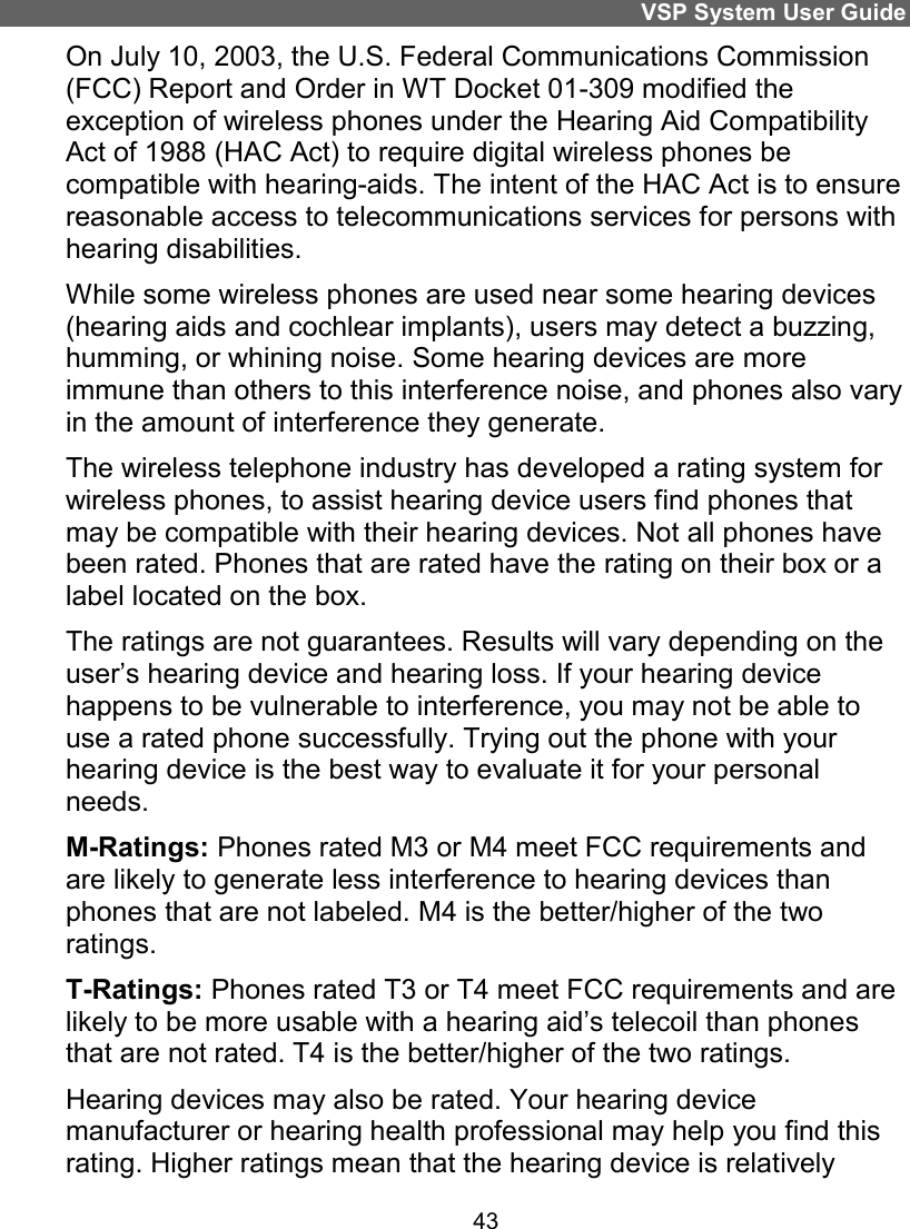 VSP System User Guide 43 On July 10, 2003, the U.S. Federal Communications Commission (FCC) Report and Order in WT Docket 01-309 modified the exception of wireless phones under the Hearing Aid Compatibility Act of 1988 (HAC Act) to require digital wireless phones be compatible with hearing-aids. The intent of the HAC Act is to ensure reasonable access to telecommunications services for persons with hearing disabilities. While some wireless phones are used near some hearing devices (hearing aids and cochlear implants), users may detect a buzzing, humming, or whining noise. Some hearing devices are more immune than others to this interference noise, and phones also vary in the amount of interference they generate. The wireless telephone industry has developed a rating system for wireless phones, to assist hearing device users find phones that may be compatible with their hearing devices. Not all phones have been rated. Phones that are rated have the rating on their box or a label located on the box. The ratings are not guarantees. Results will vary depending on the user’s hearing device and hearing loss. If your hearing device happens to be vulnerable to interference, you may not be able to use a rated phone successfully. Trying out the phone with your hearing device is the best way to evaluate it for your personal needs. M-Ratings: Phones rated M3 or M4 meet FCC requirements and are likely to generate less interference to hearing devices than phones that are not labeled. M4 is the better/higher of the two ratings.  T-Ratings: Phones rated T3 or T4 meet FCC requirements and are likely to be more usable with a hearing aid’s telecoil than phones that are not rated. T4 is the better/higher of the two ratings. Hearing devices may also be rated. Your hearing device manufacturer or hearing health professional may help you find this rating. Higher ratings mean that the hearing device is relatively 