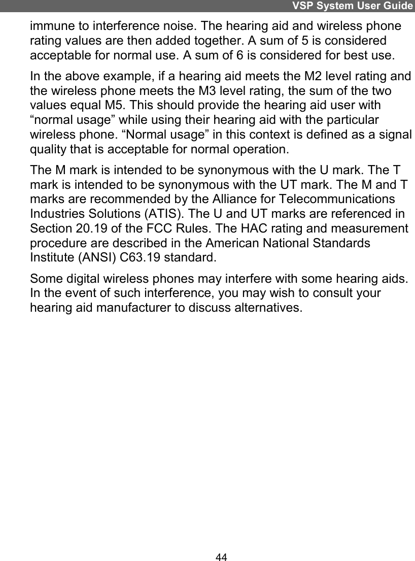 VSP System User Guide 44 immune to interference noise. The hearing aid and wireless phone rating values are then added together. A sum of 5 is considered acceptable for normal use. A sum of 6 is considered for best use.  In the above example, if a hearing aid meets the M2 level rating and the wireless phone meets the M3 level rating, the sum of the two values equal M5. This should provide the hearing aid user with “normal usage” while using their hearing aid with the particular wireless phone. “Normal usage” in this context is defined as a signal quality that is acceptable for normal operation.  The M mark is intended to be synonymous with the U mark. The T mark is intended to be synonymous with the UT mark. The M and T marks are recommended by the Alliance for Telecommunications Industries Solutions (ATIS). The U and UT marks are referenced in Section 20.19 of the FCC Rules. The HAC rating and measurement procedure are described in the American National Standards Institute (ANSI) C63.19 standard. Some digital wireless phones may interfere with some hearing aids. In the event of such interference, you may wish to consult your hearing aid manufacturer to discuss alternatives.   