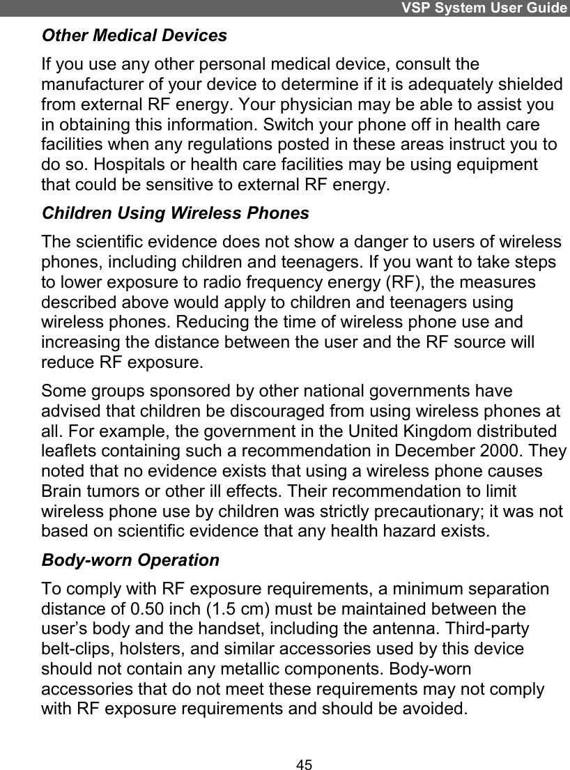 VSP System User Guide 45 Other Medical Devices If you use any other personal medical device, consult the manufacturer of your device to determine if it is adequately shielded from external RF energy. Your physician may be able to assist you in obtaining this information. Switch your phone off in health care facilities when any regulations posted in these areas instruct you to do so. Hospitals or health care facilities may be using equipment that could be sensitive to external RF energy. Children Using Wireless Phones The scientific evidence does not show a danger to users of wireless phones, including children and teenagers. If you want to take steps to lower exposure to radio frequency energy (RF), the measures described above would apply to children and teenagers using wireless phones. Reducing the time of wireless phone use and increasing the distance between the user and the RF source will reduce RF exposure. Some groups sponsored by other national governments have advised that children be discouraged from using wireless phones at all. For example, the government in the United Kingdom distributed leaflets containing such a recommendation in December 2000. They noted that no evidence exists that using a wireless phone causes Brain tumors or other ill effects. Their recommendation to limit wireless phone use by children was strictly precautionary; it was not based on scientific evidence that any health hazard exists. Body-worn Operation To comply with RF exposure requirements, a minimum separation distance of 0.50 inch (1.5 cm) must be maintained between the user’s body and the handset, including the antenna. Third-party belt-clips, holsters, and similar accessories used by this device should not contain any metallic components. Body-worn accessories that do not meet these requirements may not comply with RF exposure requirements and should be avoided. 