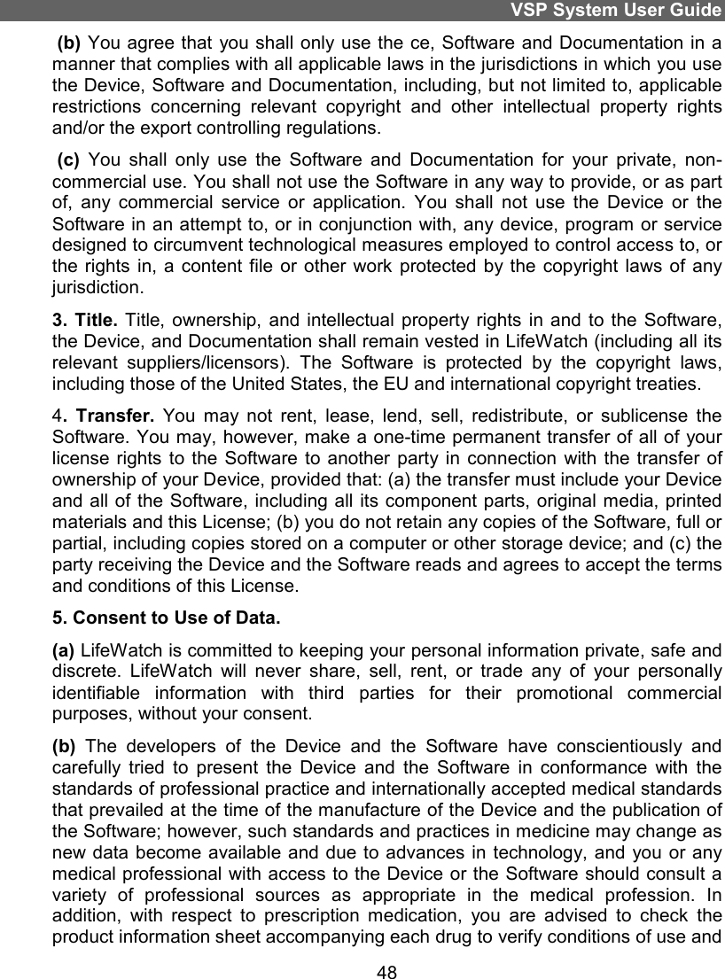 VSP System User Guide 48  (b) You agree that  you shall only use the ce, Software and Documentation in a manner that complies with all applicable laws in the jurisdictions in which you use the Device, Software and Documentation, including, but not limited to, applicable restrictions  concerning  relevant  copyright  and  other  intellectual  property  rights and/or the export controlling regulations.  (c)  You  shall  only  use  the  Software  and  Documentation  for  your  private,  non-commercial use. You shall not use the Software in any way to provide, or as part of,  any  commercial  service  or  application.  You  shall  not  use  the  Device  or  the Software in an attempt to, or in conjunction with, any device, program or service designed to circumvent technological measures employed to control access to, or the rights  in, a content file  or other work  protected  by  the  copyright  laws  of  any jurisdiction. 3. Title. Title, ownership,  and  intellectual property rights in and  to  the  Software, the Device, and Documentation shall remain vested in LifeWatch (including all its relevant  suppliers/licensors).  The  Software  is  protected  by  the  copyright  laws, including those of the United States, the EU and international copyright treaties.  4.  Transfer.  You  may  not  rent,  lease,  lend,  sell,  redistribute,  or  sublicense  the Software. You may, however, make a one-time permanent transfer of all of your license rights  to the Software  to  another  party  in  connection  with  the  transfer  of ownership of your Device, provided that: (a) the transfer must include your Device and all  of the  Software, including all  its component parts, original  media, printed materials and this License; (b) you do not retain any copies of the Software, full or partial, including copies stored on a computer or other storage device; and (c) the party receiving the Device and the Software reads and agrees to accept the terms and conditions of this License. 5. Consent to Use of Data. (a) LifeWatch is committed to keeping your personal information private, safe and discrete.  LifeWatch  will  never  share,  sell,  rent,  or  trade  any  of  your  personally identifiable  information  with  third  parties  for  their  promotional  commercial purposes, without your consent.  (b)  The  developers  of  the  Device  and  the  Software  have  conscientiously  and carefully  tried  to  present  the  Device  and  the  Software  in  conformance  with  the standards of professional practice and internationally accepted medical standards that prevailed at the time of the manufacture of the Device and the publication of the Software; however, such standards and practices in medicine may change as new data become available  and due  to advances in  technology, and you  or any medical professional with access to the Device or the Software should consult a variety  of  professional  sources  as  appropriate  in  the  medical  profession.  In addition,  with  respect  to  prescription  medication,  you  are  advised  to  check  the product information sheet accompanying each drug to verify conditions of use and 