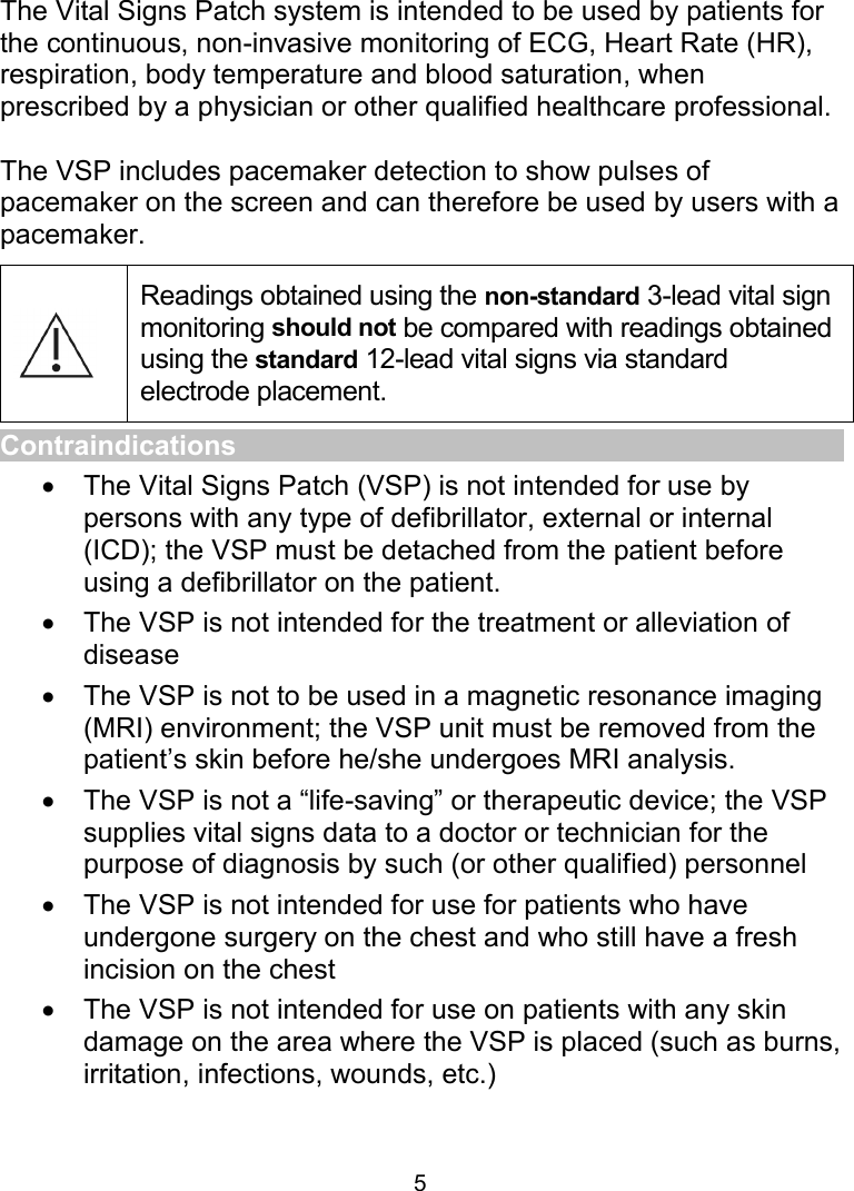 5 Intended Use The Vital Signs Patch system is intended to be used by patients for the continuous, non-invasive monitoring of ECG, Heart Rate (HR), respiration, body temperature and blood saturation, when prescribed by a physician or other qualified healthcare professional.   The VSP includes pacemaker detection to show pulses of pacemaker on the screen and can therefore be used by users with a pacemaker.  Readings obtained using the non-standard 3-lead vital sign monitoring should not be compared with readings obtained using the standard 12-lead vital signs via standard electrode placement. Contraindications   The Vital Signs Patch (VSP) is not intended for use by persons with any type of defibrillator, external or internal (ICD); the VSP must be detached from the patient before using a defibrillator on the patient.    The VSP is not intended for the treatment or alleviation of disease   The VSP is not to be used in a magnetic resonance imaging (MRI) environment; the VSP unit must be removed from the patient’s skin before he/she undergoes MRI analysis.    The VSP is not a “life-saving” or therapeutic device; the VSP supplies vital signs data to a doctor or technician for the purpose of diagnosis by such (or other qualified) personnel   The VSP is not intended for use for patients who have undergone surgery on the chest and who still have a fresh incision on the chest     The VSP is not intended for use on patients with any skin damage on the area where the VSP is placed (such as burns, irritation, infections, wounds, etc.)  