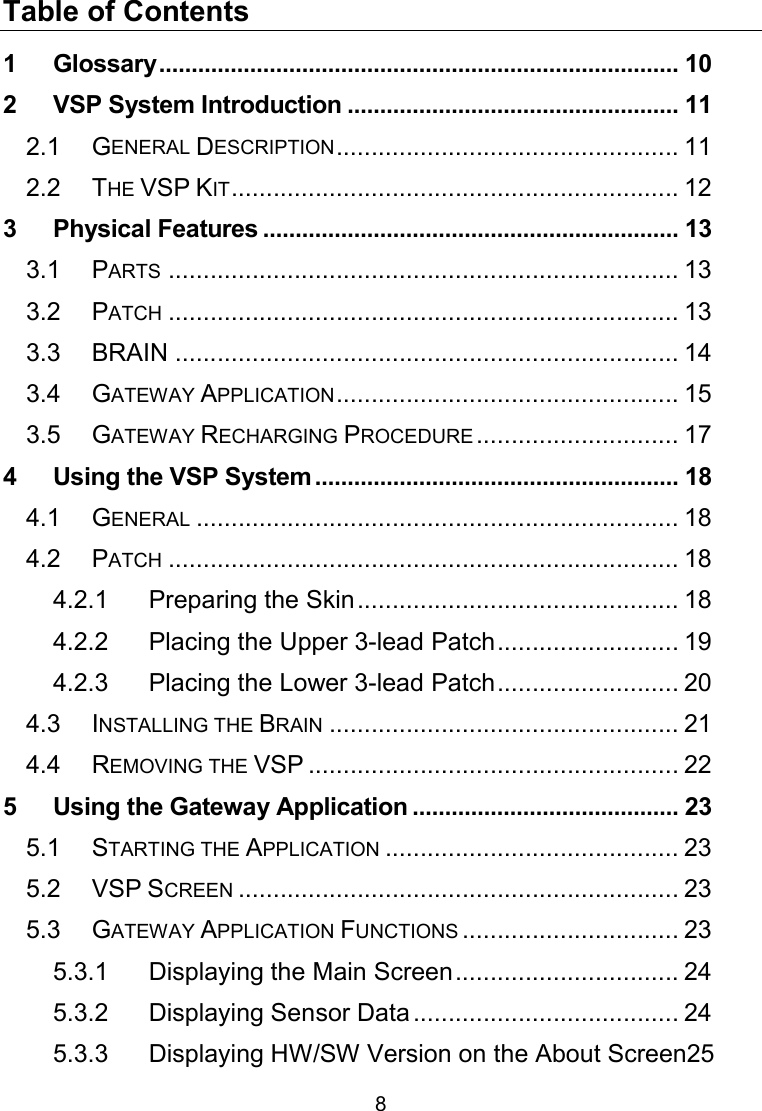 8 Table of Contents 1 Glossary ................................................................................ 10 2 VSP System Introduction ................................................... 11 2.1 GENERAL DESCRIPTION ................................................. 11 2.2 THE VSP KIT ................................................................ 12 3 Physical Features ................................................................ 13 3.1 PARTS ......................................................................... 13 3.2 PATCH ......................................................................... 13 3.3 BRAIN ........................................................................ 14 3.4 GATEWAY APPLICATION ................................................. 15 3.5 GATEWAY RECHARGING PROCEDURE ............................. 17 4 Using the VSP System ........................................................ 18 4.1 GENERAL ..................................................................... 18 4.2 PATCH ......................................................................... 18 4.2.1 Preparing the Skin .............................................. 18 4.2.2 Placing the Upper 3-lead Patch .......................... 19 4.2.3 Placing the Lower 3-lead Patch .......................... 20 4.3 INSTALLING THE BRAIN .................................................. 21 4.4 REMOVING THE VSP ..................................................... 22 5 Using the Gateway Application ......................................... 23 5.1 STARTING THE APPLICATION .......................................... 23 5.2 VSP SCREEN ............................................................... 23 5.3 GATEWAY APPLICATION FUNCTIONS ............................... 23 5.3.1 Displaying the Main Screen ................................ 24 5.3.2 Displaying Sensor Data ...................................... 24 5.3.3 Displaying HW/SW Version on the About Screen25 