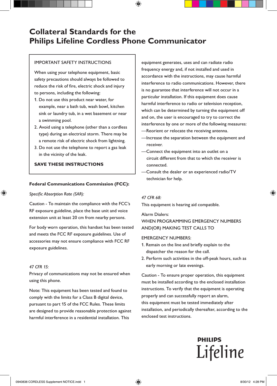 Collateral Standards for the  Philips Lifeline Cordless Phone CommunicatorIMPORTANT SAFETY INSTRUCTIONSWhen using your telephone equipment, basic safety precautions should always be followed to reduce the risk of fire, electric shock and injury to persons, including the following:1. Do not use this product near water, for example, near a bath tub, wash bowl, kitchen sink or laundry tub, in a wet basement or near a swimming pool.2. Avoid using a telephone (other than a cordless type) during an electrical storm. There may be a remote risk of electric shock from lightning.3. Do not use the telephone to report a gas leak in the vicinity of the leak. SAVE THESE INSTRUCTIONSFederal Communications Commission (FCC):Specific Absorption Rate (SAR):Caution - To maintain the compliance with the FCC’s RF exposure guideline, place the base unit and voice extension unit at least 20 cm from nearby persons.For body worn operation, this handset has been tested and meets the FCC RF exposure guidelines. Use of accessories may not ensure compliance with FCC RF exposure guidelines.47 CFR 15:Privacy of communications may not be ensured when using this phone.Note: This equipment has been tested and found to comply with the limits for a Class B digital device, pursuant to part 15 of the FCC Rules. These limits are designed to provide reasonable protection against harmful interference in a residential installation. This equipment generates, uses and can radiate radio frequency energy and, if not installed and used in accordance with the instructions, may cause harmful interference to radio communications. However, there is no guarantee that interference will not occur in a particular installation. If this equipment does cause harmful interference to radio or television reception, which can be determined by turning the equipment off and on, the user is encouraged to try to correct the interference by one or more of the following measures:—Reorient or relocate the receiving antenna.—Increase the separation between the equipment and receiver.—Connect the equipment into an outlet on a circuit different from that to which the receiver is connected.—Consult the dealer or an experienced radio/TV technician for help.47 CFR 68:This equipment is hearing aid compatible.Alarm Dialers:WHEN PROGRAMMING EMERGENCY NUMBERS AND(OR) MAKING TEST CALLS TOEMERGENCY NUMBERS:1. Remain on the line and briefly explain to the dispatcher the reason for the call.2. Perform such activities in the off-peak hours, such as early morning or late evenings.Caution - To ensure proper operation, this equipment must be installed according to the enclosed installation instructions. To verify that the equipment is operating properly and can successfully report an alarm, this equipment must be tested immediately after installation, and periodically thereafter, according to the enclosed test instructions. 0940838 CORDLESS Supplement NOTICE.indd   1 8/30/12   4:28 PM