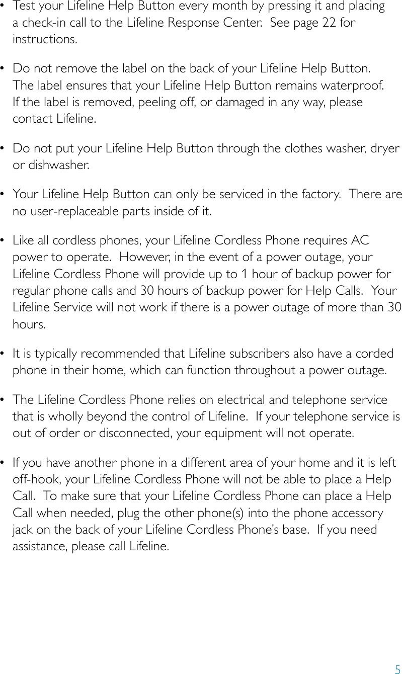 5• TestyourLifelineHelpButtoneverymonthbypressingitandplacinga check-in call to the Lifeline Response Center.  See page 22 for instructions. • DonotremovethelabelonthebackofyourLifelineHelpButton. The label ensures that your Lifeline Help Button remains waterproof.   If the label is removed, peeling off, or damaged in any way, please contact Lifeline.• DonotputyourLifelineHelpButtonthroughtheclotheswasher,dryeror dishwasher.• YourLifelineHelpButtoncanonlybeservicedinthefactory.Thereareno user-replaceable parts inside of it.• Likeallcordlessphones,yourLifelineCordlessPhonerequiresACpower to operate.  However, in the event of a power outage, your Lifeline Cordless Phone will provide up to 1 hour of backup power for regular phone calls and 30 hours of backup power for Help Calls.  Your Lifeline Service will not work if there is a power outage of more than 30 hours.• ItistypicallyrecommendedthatLifelinesubscribersalsohaveacordedphone in their home, which can function throughout a power outage.• TheLifelineCordlessPhonereliesonelectricalandtelephoneservicethat is wholly beyond the control of Lifeline.  If your telephone service is out of order or disconnected, your equipment will not operate.• Ifyouhaveanotherphoneinadifferentareaofyourhomeanditisleftoff-hook, your Lifeline Cordless Phone will not be able to place a Help Call.  To make sure that your Lifeline Cordless Phone can place a Help Call when needed, plug the other phone(s) into the phone accessory jack on the back of your Lifeline Cordless Phone’s base.  If you need assistance, please call Lifeline.