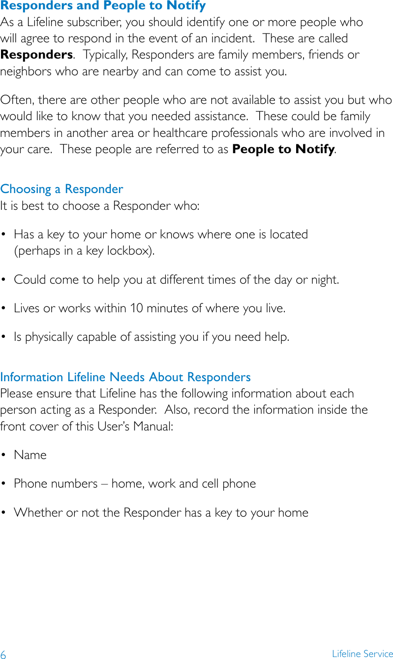 6Lifeline ServiceResponders and People to NotifyAs a Lifeline subscriber, you should identify one or more people who will agree to respond in the event of an incident.  These are called Responders.  Typically, Responders are family members, friends or neighbors who are nearby and can come to assist you.Often, there are other people who are not available to assist you but who would like to know that you needed assistance.  These could be family members in another area or healthcare professionals who are involved in your care.  These people are referred to as People to Notify.Choosing a Responder It is best to choose a Responder who: • Hasakeytoyourhomeorknowswhereoneislocated (perhaps in a key lockbox). • Couldcometohelpyouatdifferenttimesofthedayornight.• Livesorworkswithin10minutesofwhereyoulive.• Isphysicallycapableofassistingyouifyouneedhelp.Information Lifeline Needs About Responders Please ensure that Lifeline has the following information about each person acting as a Responder.  Also, record the information inside the front cover of this User’s Manual: • Name• Phonenumbers–home,workandcellphone• WhetherornottheResponderhasakeytoyourhome