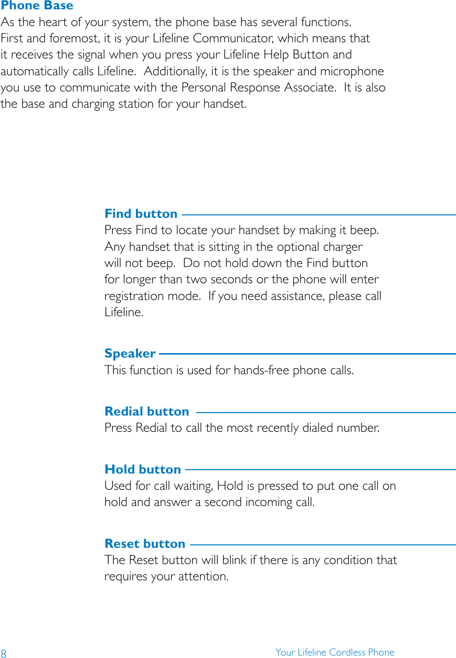 8Your Lifeline Cordless PhonePhone BaseAs the heart of your system, the phone base has several functions.  First and foremost, it is your Lifeline Communicator, which means that it receives the signal when you press your Lifeline Help Button and automatically calls Lifeline.  Additionally, it is the speaker and microphone you use to communicate with the Personal Response Associate.  It is also the base and charging station for your handset.  Find buttonPress Find to locate your handset by making it beep.  Any handset that is sitting in the optional charger will not beep.  Do not hold down the Find button for longer than two seconds or the phone will enter registration mode.  If you need assistance, please call Lifeline.SpeakerThis function is used for hands-free phone calls.Redial buttonPress Redial to call the most recently dialed number.Hold buttonUsed for call waiting, Hold is pressed to put one call on hold and answer a second incoming call.Reset buttonThe Reset button will blink if there is any condition that requires your attention. 