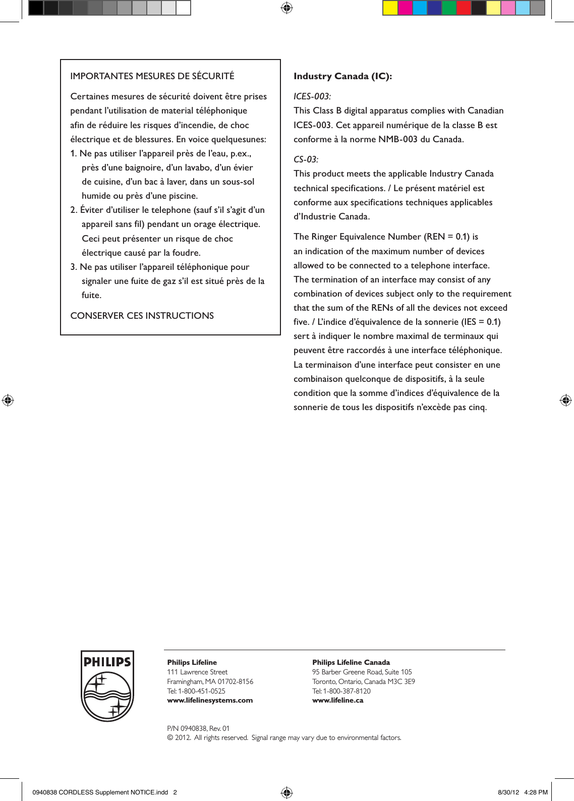 Philips Lifeline111 Lawrence Street Framingham, MA 01702-8156Tel: 1-800-451-0525www.lifelinesystems.comPhilips Lifeline Canada95 Barber Greene Road, Suite 105Toronto, Ontario, Canada M3C 3E9Tel: 1-800-387-8120www.lifeline.caP/N 0940838, Rev. 01© 2012.  All rights reserved.  Signal range may vary due to environmental factors.IMPORTANTES MESURES DE SÉCURITÉCertaines mesures de sécurité doivent être prises pendant l’utilisation de material téléphonique afin de réduire les risques d’incendie, de choc électrique et de blessures. En voice quelquesunes:1. Ne pas utiliser l’appareil près de l’eau, p.ex., près d’une baignoire, d’un lavabo, d’un évier de cuisine, d’un bac à laver, dans un sous-sol humide ou près d’une piscine.2. Éviter d’utiliser le telephone (sauf s’il s’agit d’un appareil sans fil) pendant un orage électrique. Ceci peut présenter un risque de choc électrique causé par la foudre. 3. Ne pas utiliser l’appareil téléphonique pour signaler une fuite de gaz s’il est situé près de la fuite.CONSERVER CES INSTRUCTIONSIndustry Canada (IC):ICES-003:This Class B digital apparatus complies with Canadian ICES-003. Cet appareil numérique de la classe B est conforme à la norme NMB-003 du Canada.  CS-03:This product meets the applicable Industry Canada technical specifications. / Le présent matériel est conforme aux specifications techniques applicables d’Industrie Canada.The Ringer Equivalence Number (REN = 0.1) is an indication of the maximum number of devices allowed to be connected to a telephone interface. The termination of an interface may consist of any combination of devices subject only to the requirement that the sum of the RENs of all the devices not exceed five. / L’indice d’équivalence de la sonnerie (IES = 0.1) sert à indiquer le nombre maximal de terminaux qui peuvent être raccordés à une interface téléphonique. La terminaison d’une interface peut consister en une combinaison quelconque de dispositifs, à la seule condition que la somme d’indices d’équivalence de la sonnerie de tous les dispositifs n’excède pas cinq.0940838 CORDLESS Supplement NOTICE.indd   2 8/30/12   4:28 PM