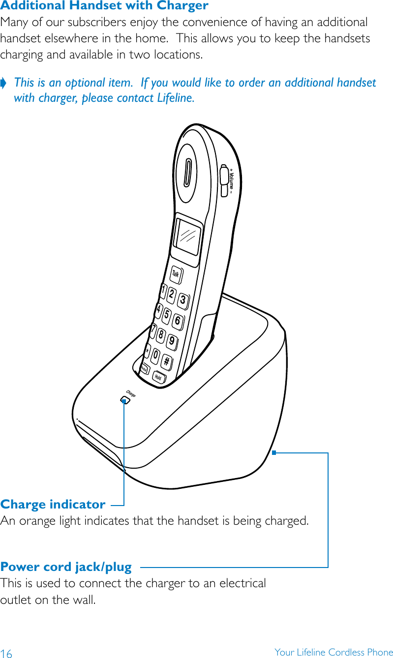 16 Your Lifeline Cordless PhoneCharge9#6352147*TalkHoldRedial80Volume+Charge indicatorAn orange light indicates that the handset is being charged.Power cord jack/plugThis is used to connect the charger to an electrical  outlet on the wall.Additional Handset with ChargerMany of our subscribers enjoy the convenience of having an additional handset elsewhere in the home.  This allows you to keep the handsets charging and available in two locations.This is an optional item.  If you would like to order an additional handset  ?with charger, please contact Lifeline.