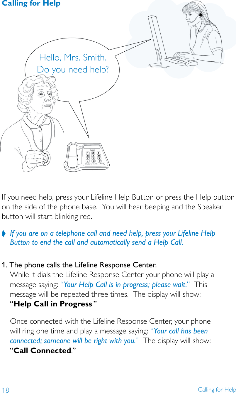 18 Calling for HelpHello, Mrs. Smith. Do you need help?If you need help, press your Lifeline Help Button or press the Help button on the side of the phone base.  You will hear beeping and the Speaker button will start blinking red.If you are on a telephone call and need help, press your Lifeline Help  ?Button to end the call and automatically send a Help Call. 1. The phone calls the Lifeline Response Center. While it dials the Lifeline Response Center your phone will play a message saying: “Your Help Call is in progress; please wait.”  This  message will be repeated three times.  The display will show:  “Help Call in Progress.” Once connected with the Lifeline Response Center, your phone  will ring one time and play a message saying: “Your call has been connected; someone will be right with you.”  The display will show:  “Call Connected.”Calling for Help