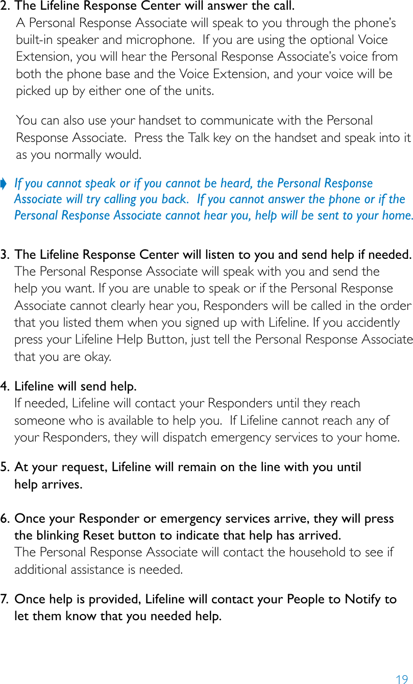 192. The Lifeline Response Center will answer the call. A Personal Response Associate will speak to you through the phone’s built-in speaker and microphone.  If you are using the optional Voice Extension, you will hear the Personal Response Associate’s voice from both the phone base and the Voice Extension, and your voice will be picked up by either one of the units.You can also use your handset to communicate with the Personal Response Associate.  Press the Talk key on the handset and speak into it as you normally would. If you cannot speak or if you cannot be heard, the Personal Response   ?Associate will try calling you back.  If you cannot answer the phone or if the Personal Response Associate cannot hear you, help will be sent to your home.  3.  The Lifeline Response Center will listen to you and send help if needed.The Personal Response Associate will speak with you and send the help you want. If you are unable to speak or if the Personal Response Associate cannot clearly hear you, Responders will be called in the order that you listed them when you signed up with Lifeline. If you accidently press your Lifeline Help Button, just tell the Personal Response Associate that you are okay.4.  Lifeline will send help. If needed, Lifeline will contact your Responders until they reach someone who is available to help you.  If Lifeline cannot reach any of your Responders, they will dispatch emergency services to your home. 5.  At your request, Lifeline will remain on the line with you until  help arrives.  6.  Once your Responder or emergency services arrive, they will press the blinking Reset button to indicate that help has arrived.  The Personal Response Associate will contact the household to see if additional assistance is needed. 7.  Once help is provided, Lifeline will contact your People to Notify to let them know that you needed help.  