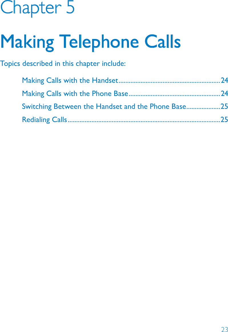 23Chapter 5Making Telephone CallsTopics described in this chapter include:Making Calls with the Handset ............................................................24Making Calls with the Phone Base ......................................................24Switching Between the Handset and the Phone Base ....................25Redialing Calls ..........................................................................................25