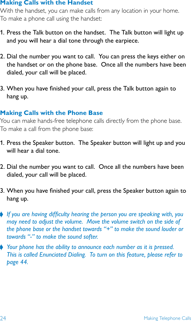 24 Making Telephone CallsMaking Calls with the HandsetWith the handset, you can make calls from any location in your home.   To make a phone call using the handset:1.  Press the Talk button on the handset.  The Talk button will light up and you will hear a dial tone through the earpiece. 2.  Dial the number you want to call.  You can press the keys either on the handset or on the phone base.  Once all the numbers have been dialed, your call will be placed. 3.  When you have nished your call, press the Talk button again to  hang up.Making Calls with the Phone BaseYou can make hands-free telephone calls directly from the phone base.  To make a call from the phone base:1.  Press the Speaker button.  The Speaker button will light up and you will hear a dial tone. 2.  Dial the number you want to call.  Once all the numbers have been dialed, your call will be placed. 3.  When you have nished your call, press the Speaker button again to hang up. If you are having difﬁculty hearing the person you are speaking with, you  ?may need to adjust the volume.  Move the volume switch on the side of the phone base or the handset towards “+” to make the sound louder or towards “-” to make the sound softer.Your phone has the ability to announce each number as it is pressed.   ?This is called Enunciated Dialing.  To turn on this feature, please refer to page 44.