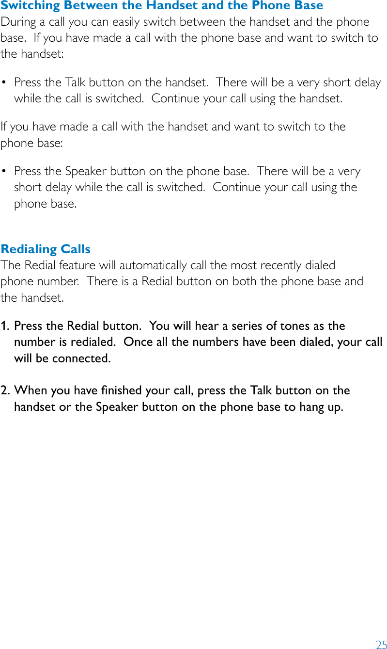 25Switching Between the Handset and the Phone BaseDuring a call you can easily switch between the handset and the phone base.  If you have made a call with the phone base and want to switch to  the handset:• PresstheTalkbuttononthehandset.Therewillbeaveryshortdelaywhile the call is switched.  Continue your call using the handset.If you have made a call with the handset and want to switch to the  phone base:• PresstheSpeakerbuttononthephonebase.Therewillbeaveryshort delay while the call is switched.  Continue your call using the phone base.Redialing CallsThe Redial feature will automatically call the most recently dialed  phone number.  There is a Redial button on both the phone base and  the handset.1.  Press the Redial button.  You will hear a series of tones as the number is redialed.  Once all the numbers have been dialed, your call will be connected. 2.  When you have nished your call, press the Talk button on the handset or the Speaker button on the phone base to hang up.