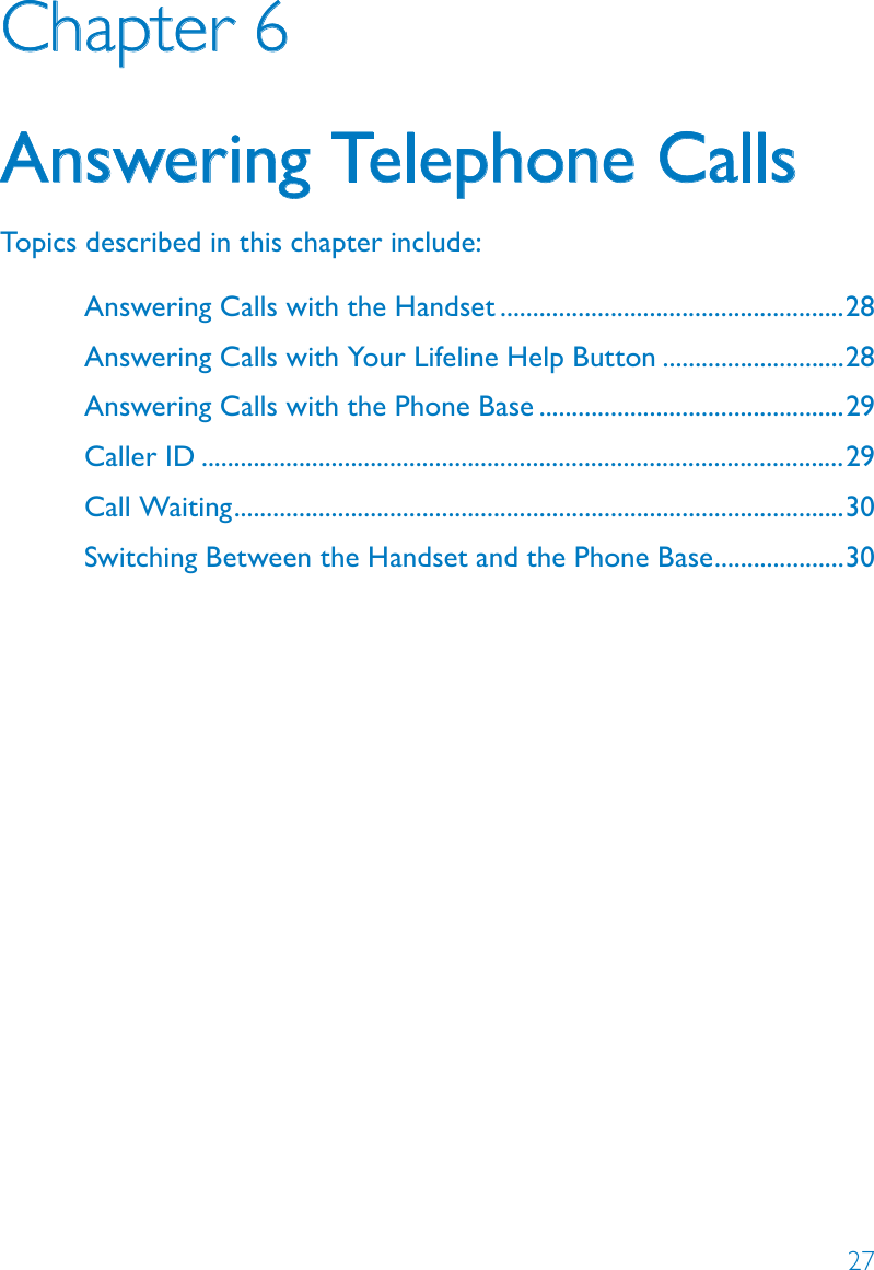 27Chapter 6Answering Telephone CallsTopics described in this chapter include:Answering Calls with the Handset .....................................................28Answering Calls with Your Lifeline Help Button ............................28Answering Calls with the Phone Base ...............................................29Caller ID ...................................................................................................29Call Waiting ..............................................................................................30Switching Between the Handset and the Phone Base ....................30
