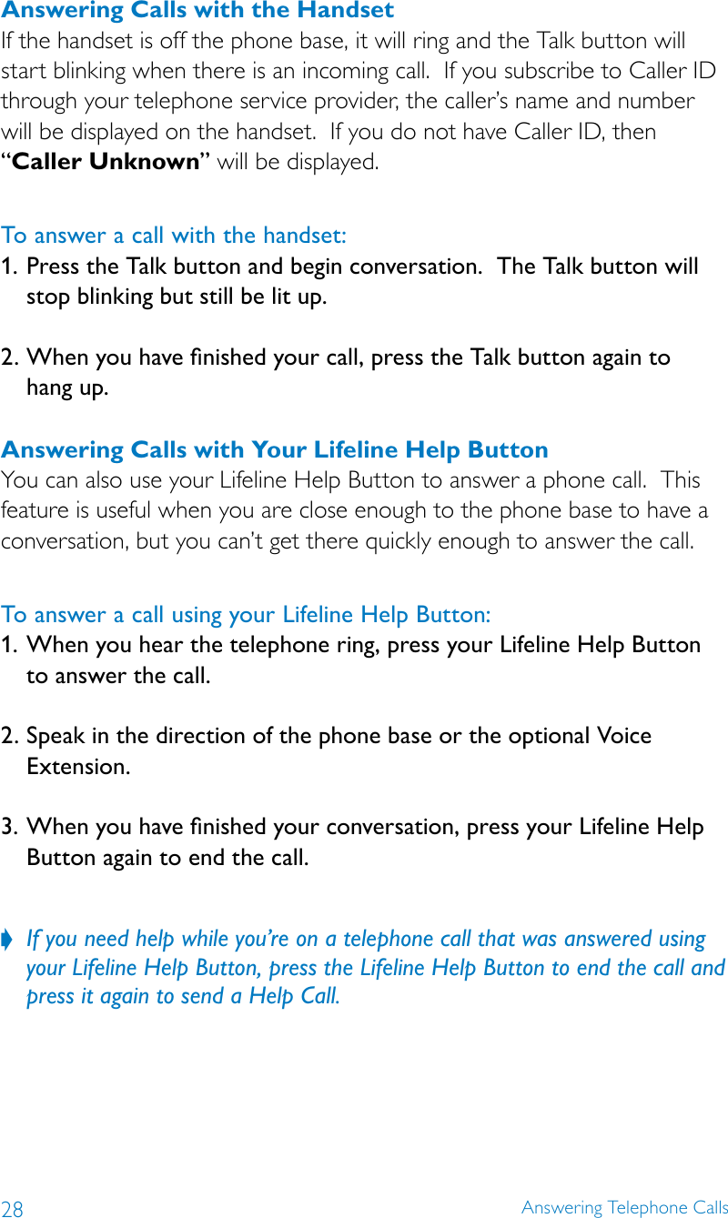 28 Answering Telephone CallsAnswering Calls with the HandsetIf the handset is off the phone base, it will ring and the Talk button will start blinking when there is an incoming call.  If you subscribe to Caller ID through your telephone service provider, the caller’s name and number will be displayed on the handset.  If you do not have Caller ID, then “Caller Unknown” will be displayed.To answer a call with the handset:1.  Press the Talk button and begin conversation.  The Talk button will stop blinking but still be lit up. 2.  When you have nished your call, press the Talk button again to  hang up.Answering Calls with Your Lifeline Help ButtonYou can also use your Lifeline Help Button to answer a phone call.  This feature is useful when you are close enough to the phone base to have a conversation, but you can’t get there quickly enough to answer the call.To answer a call using your Lifeline Help Button:1. When you hear the telephone ring, press your Lifeline Help Button to answer the call.2. Speak in the direction of the phone base or the optional Voice Extension.3.  When you have nished your conversation, press your Lifeline Help Button again to end the call. If you need help while you’re on a telephone call that was answered using  ?your Lifeline Help Button, press the Lifeline Help Button to end the call and press it again to send a Help Call.