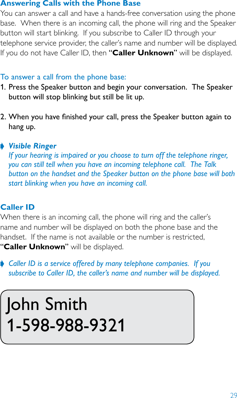 29Answering Calls with the Phone BaseYou can answer a call and have a hands-free conversation using the phone base.  When there is an incoming call, the phone will ring and the Speaker button will start blinking.  If you subscribe to Caller ID through your telephone service provider, the caller’s name and number will be displayed.  If you do not have Caller ID, then “Caller Unknown” will be displayed.To answer a call from the phone base:1. Press the Speaker button and begin your conversation.  The Speaker button will stop blinking but still be lit up. 2. When you have nished your call, press the Speaker button again to hang up. Visible Ringer ? If your hearing is impaired or you choose to turn off the telephone ringer, you can still tell when you have an incoming telephone call.  The Talk  button on the handset and the Speaker button on the phone base will both start blinking when you have an incoming call.Caller IDWhen there is an incoming call, the phone will ring and the caller’s  name and number will be displayed on both the phone base and the handset.  If the name is not available or the number is restricted,  “Caller Unknown” will be displayed.Caller ID is a service offered by many telephone companies.  If you   ?subscribe to Caller ID, the caller’s name and number will be displayed.John Smith 1-598-988-9321 