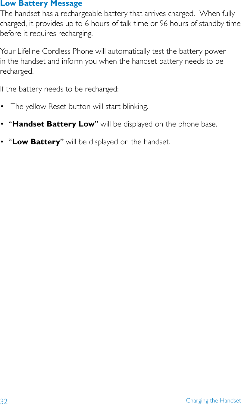 32 Charging the HandsetLow Battery MessageThe handset has a rechargeable battery that arrives charged.  When fully charged, it provides up to 6 hours of talk time or 96 hours of standby time before it requires recharging.Your Lifeline Cordless Phone will automatically test the battery power in the handset and inform you when the handset battery needs to be recharged.If the battery needs to be recharged: • TheyellowResetbuttonwillstartblinking.• “Handset Battery Low” will be displayed on the phone base.• “Low Battery” will be displayed on the handset.