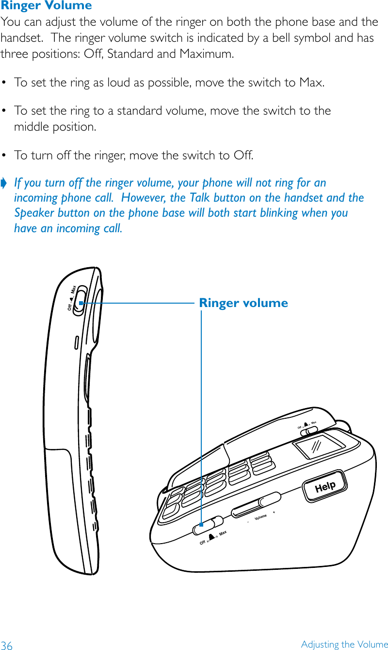 36 Adjusting the VolumeRinger VolumeYou can adjust the volume of the ringer on both the phone base and the handset.  The ringer volume switch is indicated by a bell symbol and has three positions: Off, Standard and Maximum.• Tosettheringasloudaspossible,movetheswitchtoMax.• Tosettheringtoastandardvolume,movetheswitchtothe middle position.• Toturnofftheringer,movetheswitchtoOff.If you turn off the ringer volume, your phone will not ring for an   ?incoming phone call.  However, the Talk button on the handset and the Speaker button on the phone base will both start blinking when you  have an incoming call.MaxOff-       Volume       +Off               MaxOff               MaxRinger volume