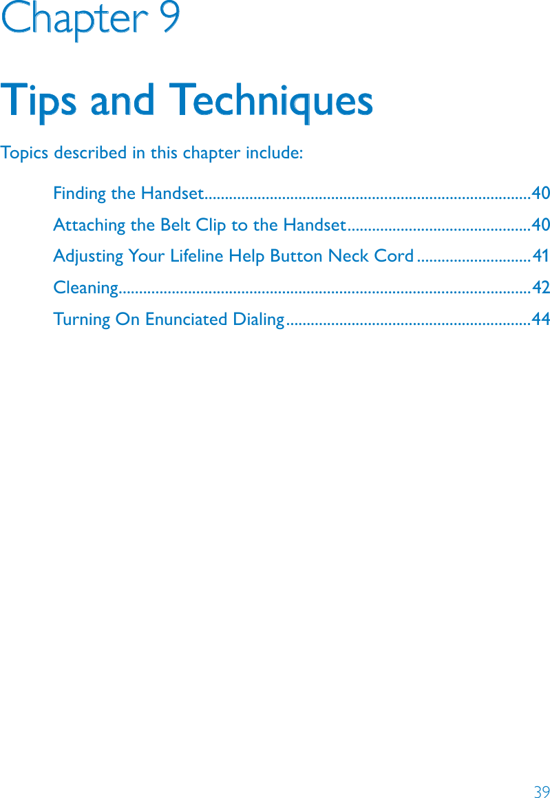 39Chapter 9Tips and TechniquesTopics described in this chapter include:Finding the Handset ................................................................................40Attaching the Belt Clip to the Handset .............................................40Adjusting Your Lifeline Help Button Neck Cord ............................41Cleaning .....................................................................................................42Turning On Enunciated Dialing ............................................................44