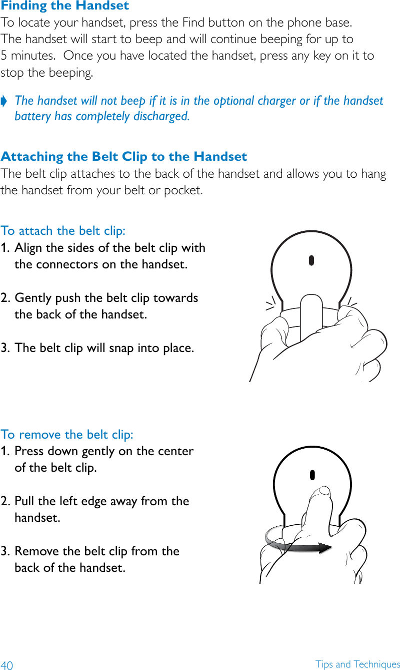 40 Tips and TechniquesFinding the HandsetTo locate your handset, press the Find button on the phone base.   The handset will start to beep and will continue beeping for up to  5 minutes.  Once you have located the handset, press any key on it to  stop the beeping.  The handset will not beep if it is in the optional charger or if the handset  ?battery has completely discharged.Attaching the Belt Clip to the HandsetThe belt clip attaches to the back of the handset and allows you to hang the handset from your belt or pocket.  To attach the belt clip:1.  Align the sides of the belt clip with the connectors on the handset. 2.  Gently push the belt clip towards the back of the handset. 3.  The belt clip will snap into place.To remove the belt clip:1.  Press down gently on the center of the belt clip. 2.  Pull the left edge away from the handset. 3.  Remove the belt clip from the back of the handset.