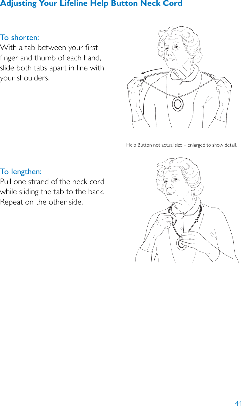 41Adjusting Your Lifeline Help Button Neck CordTo shorten: With a tab between your first  finger and thumb of each hand,  slide both tabs apart in line with your shoulders. To lengthen:Pull one strand of the neck cord while sliding the tab to the back. Repeat on the other side.HelpButtonnotactualsize–enlargedtoshowdetail.