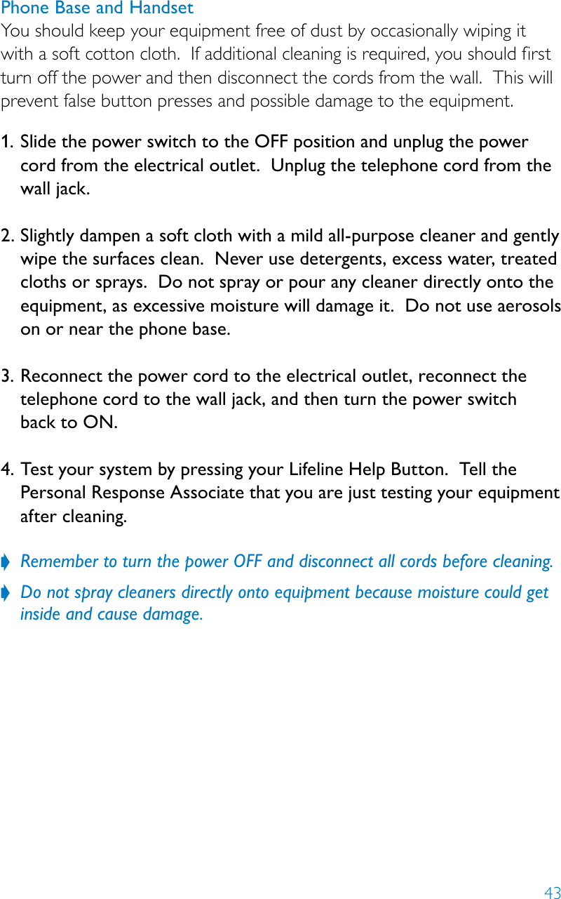 43Phone Base and HandsetYou should keep your equipment free of dust by occasionally wiping it with a soft cotton cloth.  If additional cleaning is required, you should first turn off the power and then disconnect the cords from the wall.  This will prevent false button presses and possible damage to the equipment.  1.  Slide the power switch to the OFF position and unplug the power  cord from the electrical outlet.  Unplug the telephone cord from the wall jack.  2.  Slightly dampen a soft cloth with a mild all-purpose cleaner and gently wipe the surfaces clean.  Never use detergents, excess water, treated cloths or sprays.  Do not spray or pour any cleaner directly onto the equipment, as excessive moisture will damage it.  Do not use aerosols on or near the phone base. 3.  Reconnect the power cord to the electrical outlet, reconnect the telephone cord to the wall jack, and then turn the power switch  back to ON.  4.  Test your system by pressing your Lifeline Help Button.  Tell the Personal Response Associate that you are just testing your equipment  after cleaning. Remember to turn the power OFF and disconnect all cords before cleaning. ?Do not spray cleaners directly onto equipment because moisture could get  ?inside and cause damage. 