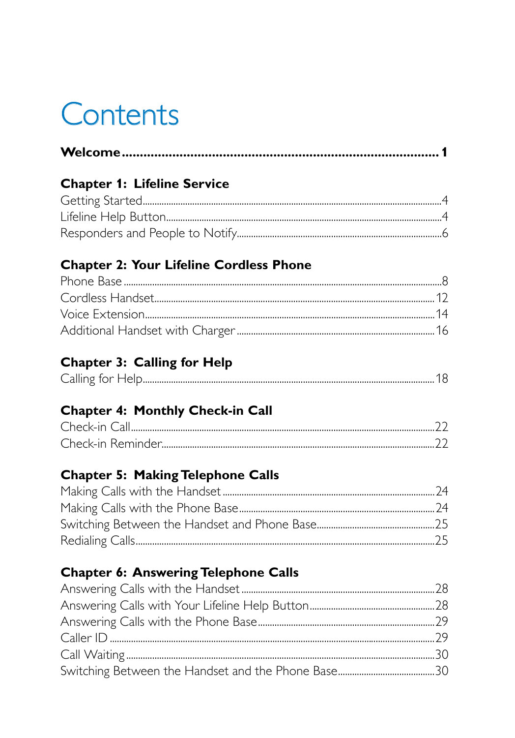 ContentsWelcome ........................................................................................ 1Chapter 1:  Lifeline ServiceGetting Started ...............................................................................................................................4Lifeline Help Button .....................................................................................................................4Responders and People to Notify.......................................................................................6Chapter 2:  Your Lifeline Cordless PhonePhone Base .......................................................................................................................................8Cordless Handset .......................................................................................................................12Voice Extension ...........................................................................................................................14Additional Handset with Charger ....................................................................................16Chapter 3:  Calling for HelpCalling for Help ............................................................................................................................18Chapter 4:  Monthly Check-in CallCheck-in Call .................................................................................................................................22Check-in Reminder....................................................................................................................22Chapter 5:  Making Telephone CallsMaking Calls with the Handset ..........................................................................................24Making Calls with the Phone Base ...................................................................................24Switching Between the Handset and Phone Base ..................................................25Redialing Calls ...............................................................................................................................25Chapter 6:  Answering Telephone CallsAnswering Calls with the Handset ..................................................................................28Answering Calls with Your Lifeline Help Button .....................................................28Answering Calls with the Phone Base ...........................................................................29Caller ID ..........................................................................................................................................29Call Waiting ...................................................................................................................................30Switching Between the Handset and the Phone Base .........................................30