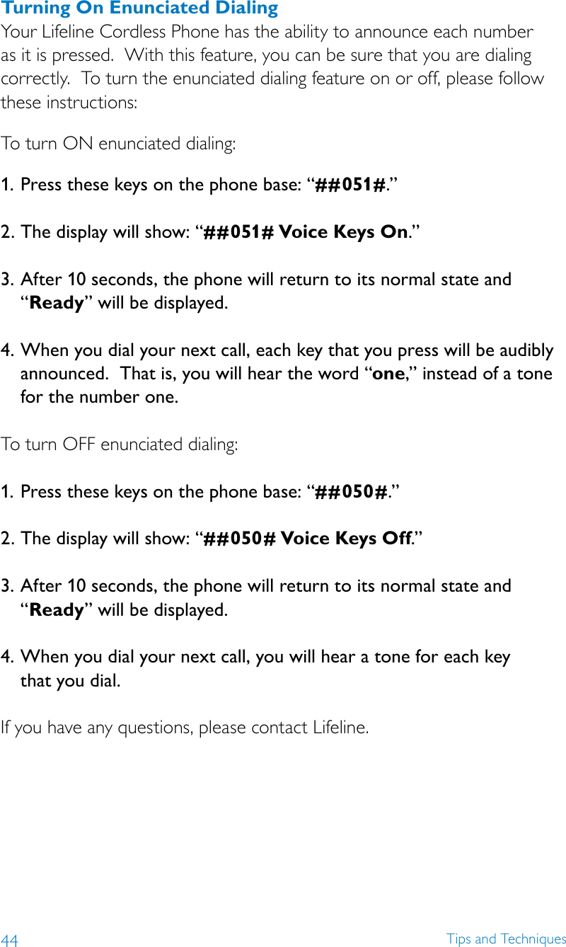 44 Tips and TechniquesTurning On Enunciated DialingYour Lifeline Cordless Phone has the ability to announce each number as it is pressed.  With this feature, you can be sure that you are dialing correctly.  To turn the enunciated dialing feature on or off, please follow these instructions:To turn ON enunciated dialing:1.  Press these keys on the phone base: “# # 051# .”  2.  The display will show: “##051# Voice Keys On.” 3.  After 10 seconds, the phone will return to its normal state and “Ready” will be displayed.   4. When you dial your next call, each key that you press will be audibly announced.  That is, you will hear the word “one,” instead of a tone for the number one. To turn OFF enunciated dialing:1. Press these keys on the phone base: “# #050#.”  2.  The display will show: “##050# Voice Keys Off.” 3.  After 10 seconds, the phone will return to its normal state and “Ready” will be displayed.   4.  When you dial your next call, you will hear a tone for each key  that you dial. If you have any questions, please contact Lifeline. 