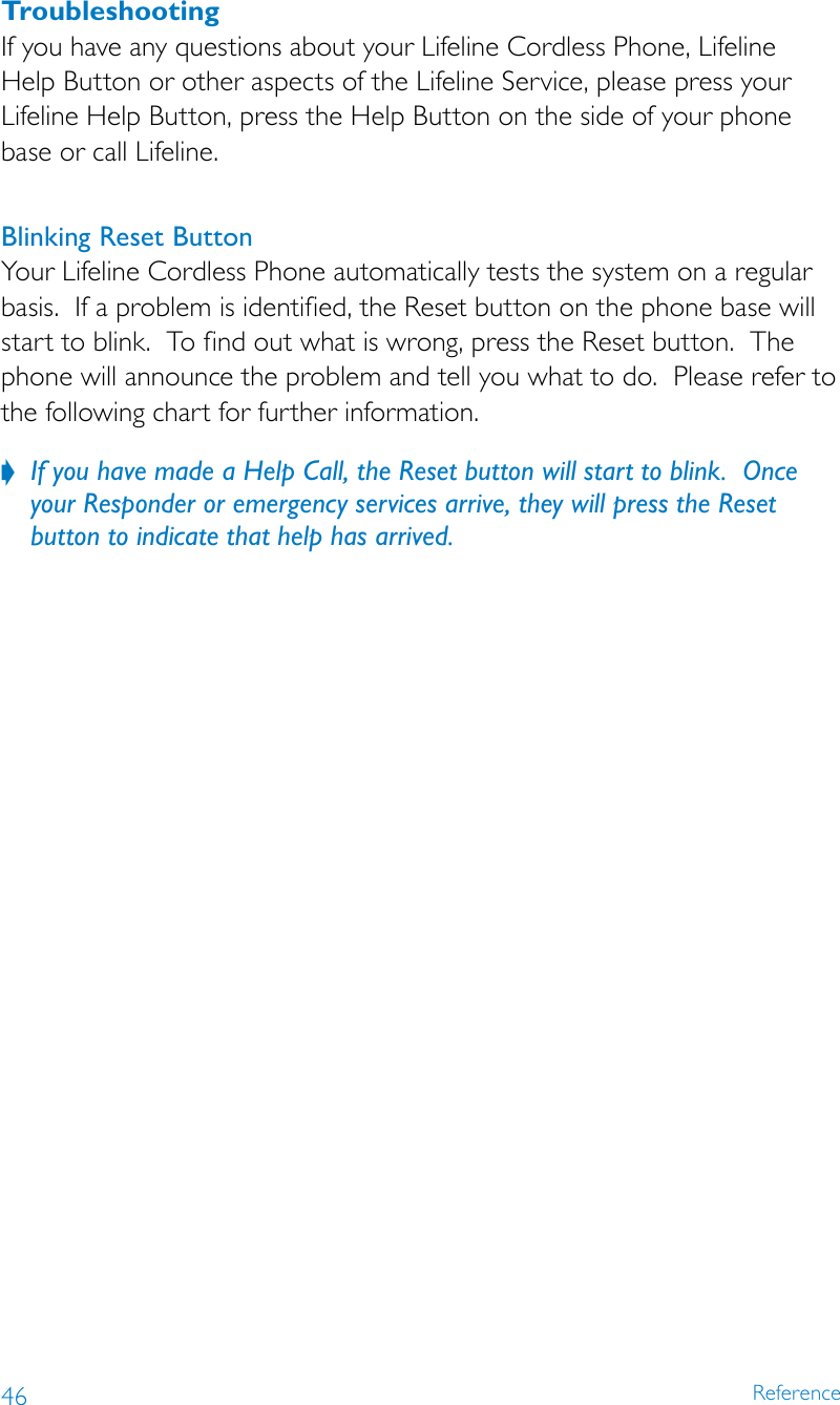 46 ReferenceTroubleshootingIf you have any questions about your Lifeline Cordless Phone, Lifeline  Help Button or other aspects of the Lifeline Service, please press your Lifeline Help Button, press the Help Button on the side of your phone base or call Lifeline.Blinking Reset ButtonYour Lifeline Cordless Phone automatically tests the system on a regular basis.  If a problem is identified, the Reset button on the phone base will start to blink.  To find out what is wrong, press the Reset button.  The phone will announce the problem and tell you what to do.  Please refer to the following chart for further information.If you have made a Help Call, the Reset button will start to blink.  Once  ?your Responder or emergency services arrive, they will press the Reset button to indicate that help has arrived.  