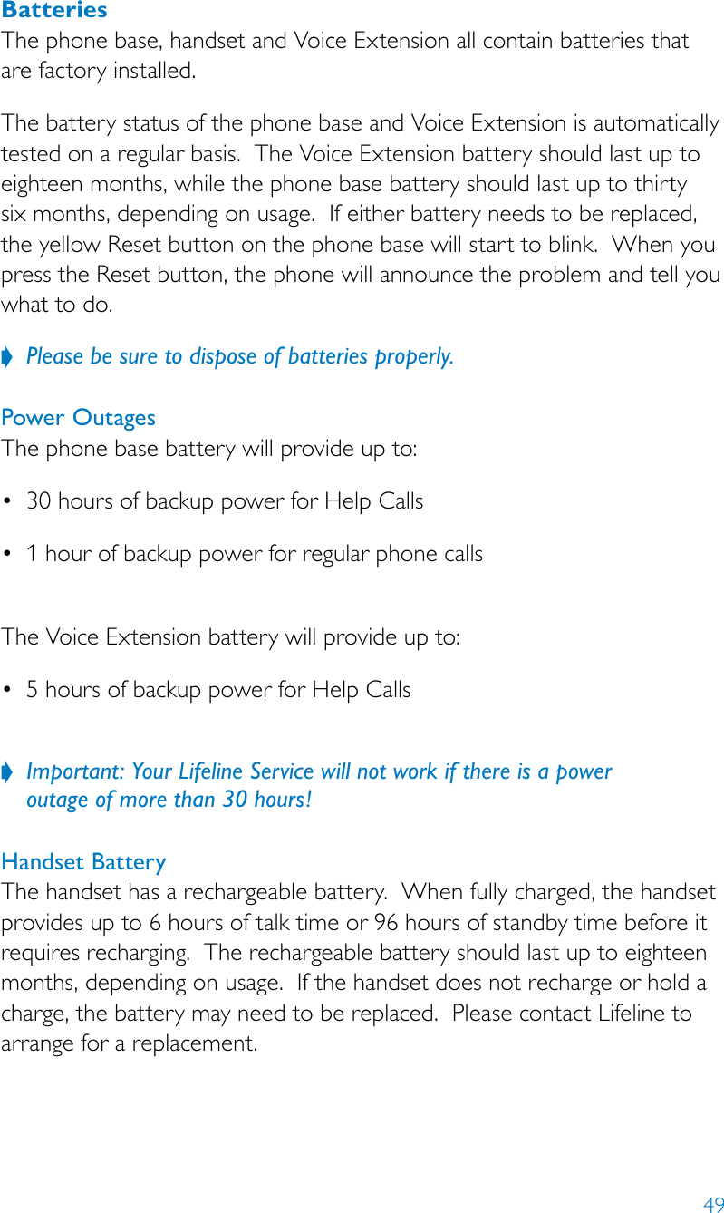 49BatteriesThe phone base, handset and Voice Extension all contain batteries that are factory installed. The battery status of the phone base and Voice Extension is automatically tested on a regular basis.  The Voice Extension battery should last up to eighteen months, while the phone base battery should last up to thirty six months, depending on usage.  If either battery needs to be replaced, the yellow Reset button on the phone base will start to blink.  When you press the Reset button, the phone will announce the problem and tell you what to do.Please be sure to dispose of batteries properly. ?Power OutagesThe phone base battery will provide up to:• 30hoursofbackuppowerforHelpCalls• 1hourofbackuppowerforregularphonecalls The Voice Extension battery will provide up to:• 5hoursofbackuppowerforHelpCalls Important: Your Lifeline Service will not work if there is a power   ?outage of more than 30 hours!Handset Battery The handset has a rechargeable battery.  When fully charged, the handset provides up to 6 hours of talk time or 96 hours of standby time before it requires recharging.  The rechargeable battery should last up to eighteen months, depending on usage.  If the handset does not recharge or hold a charge, the battery may need to be replaced.  Please contact Lifeline to arrange for a replacement.