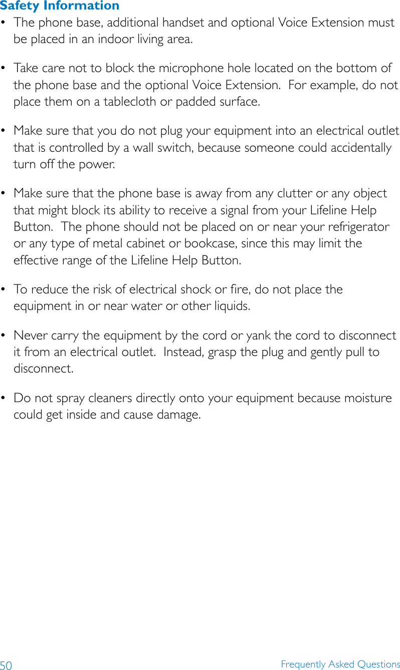 50 Frequently Asked QuestionsSafety Information• Thephonebase,additionalhandsetandoptionalVoiceExtensionmustbe placed in an indoor living area. • Takecarenottoblockthemicrophoneholelocatedonthebottomofthe phone base and the optional Voice Extension.  For example, do not place them on a tablecloth or padded surface. • Makesurethatyoudonotplugyourequipmentintoanelectricaloutletthat is controlled by a wall switch, because someone could accidentally turn off the power. • Makesurethatthephonebaseisawayfromanyclutteroranyobjectthat might block its ability to receive a signal from your Lifeline Help Button.  The phone should not be placed on or near your refrigerator or any type of metal cabinet or bookcase, since this may limit the effective range of the Lifeline Help Button.• Toreducetheriskofelectricalshockorfire,donotplacetheequipment in or near water or other liquids. • Nevercarrytheequipmentbythecordoryankthecordtodisconnectit from an electrical outlet.  Instead, grasp the plug and gently pull to disconnect. • Donotspraycleanersdirectlyontoyourequipmentbecausemoisturecould get inside and cause damage.