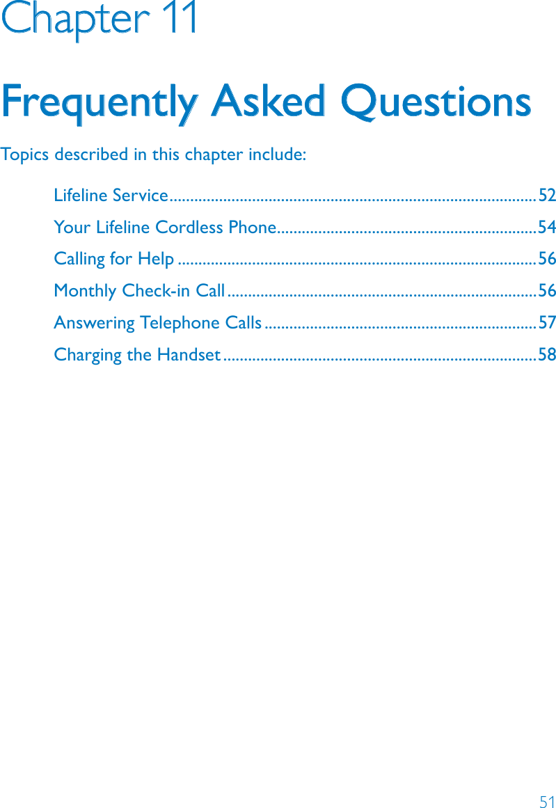 51Chapter 11Frequently Asked QuestionsTopics described in this chapter include:Lifeline Service .........................................................................................52Your Lifeline Cordless Phone ...............................................................54Calling for Help .......................................................................................56Monthly Check-in Call ...........................................................................56Answering Telephone Calls ..................................................................57Charging the Handset ............................................................................58