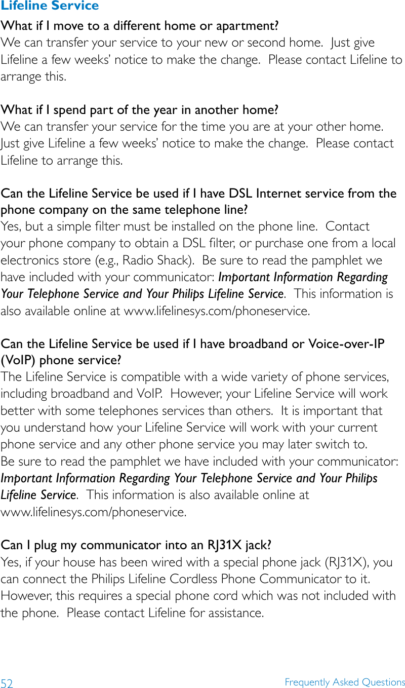 52 Frequently Asked QuestionsLifeline ServiceWhat if I move to a different home or apartment? We can transfer your service to your new or second home.  Just give Lifeline a few weeks’ notice to make the change.  Please contact Lifeline to arrange this. What if I spend part of the year in another home? We can transfer your service for the time you are at your other home.  Just give Lifeline a few weeks’ notice to make the change.  Please contact Lifeline to arrange this. Can the Lifeline Service be used if I have DSL Internet service from the phone company on the same telephone line? Yes, but a simple filter must be installed on the phone line.  Contact your phone company to obtain a DSL filter, or purchase one from a local electronics store (e.g., Radio Shack).  Be sure to read the pamphlet we have included with your communicator: Important Information Regarding Your Telephone Service and Your Philips Lifeline Service.  This information is also available online at www.lifelinesys.com/phoneservice.Can the Lifeline Service be used if I have broadband or Voice-over-IP (VoIP) phone service? The Lifeline Service is compatible with a wide variety of phone services, including broadband and VoIP.  However, your Lifeline Service will work better with some telephones services than others.  It is important that  you understand how your Lifeline Service will work with your current phone service and any other phone service you may later switch to.   Be sure to read the pamphlet we have included with your communicator:  Important Information Regarding Your Telephone Service and Your Philips Lifeline Service.  This information is also available online at  www.lifelinesys.com/phoneservice. Can I plug my communicator into an RJ31X jack? Yes, if your house has been wired with a special phone jack (RJ31X), you can connect the Philips Lifeline Cordless Phone Communicator to it.  However, this requires a special phone cord which was not included with the phone.  Please contact Lifeline for assistance.