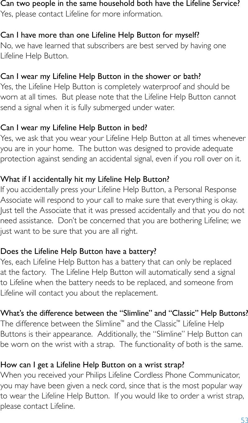 53Can two people in the same household both have the Lifeline Service? Yes, please contact Lifeline for more information. Can I have more than one Lifeline Help Button for myself? No, we have learned that subscribers are best served by having one Lifeline Help Button.Can I wear my Lifeline Help Button in the shower or bath? Yes, the Lifeline Help Button is completely waterproof and should be worn at all times.  But please note that the Lifeline Help Button cannot send a signal when it is fully submerged under water. Can I wear my Lifeline Help Button in bed? Yes, we ask that you wear your Lifeline Help Button at all times whenever you are in your home.  The button was designed to provide adequate protection against sending an accidental signal, even if you roll over on it. What if I accidentally hit my Lifeline Help Button? If you accidentally press your Lifeline Help Button, a Personal Response Associate will respond to your call to make sure that everything is okay.  Just tell the Associate that it was pressed accidentally and that you do not need assistance.  Don’t be concerned that you are bothering Lifeline; we just want to be sure that you are all right. Does the Lifeline Help Button have a battery? Yes, each Lifeline Help Button has a battery that can only be replaced at the factory.  The Lifeline Help Button will automatically send a signal to Lifeline when the battery needs to be replaced, and someone from Lifeline will contact you about the replacement. What’s the difference between the “Slimline” and “Classic” Help Buttons?The difference between the Slimline™ and the Classic™ Lifeline Help Buttons is their appearance.  Additionally, the “Slimline” Help Button can be worn on the wrist with a strap.  The functionality of both is the same. How can I get a Lifeline Help Button on a wrist strap? When you received your Philips Lifeline Cordless Phone Communicator, you may have been given a neck cord, since that is the most popular way to wear the Lifeline Help Button.  If you would like to order a wrist strap, please contact Lifeline.