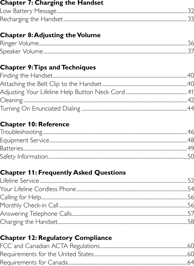 Chapter 7: Charging the HandsetLow Battery Message ...............................................................................................................32Recharging the Handset .........................................................................................................33Chapter 8: Adjusting the VolumeRinger Volume ..............................................................................................................................36Speaker Volume ..........................................................................................................................37Chapter 9: Tips and TechniquesFinding the Handset ..................................................................................................................40Attaching the Belt Clip to the Handset ........................................................................40Adjusting Your Lifeline Help Button Neck Cord ....................................................41Cleaning ...........................................................................................................................................42Turning On Enunciated Dialing ..........................................................................................44Chapter 10: Reference Troubleshooting ...........................................................................................................................46Equipment Service .....................................................................................................................48Batteries ...........................................................................................................................................49Safety Information ......................................................................................................................50Chapter 11: Frequently Asked QuestionsLifeline Service .............................................................................................................................52  Your Lifeline Cordless Phone ..............................................................................................54 Calling for Help ............................................................................................................................56 Monthly Check-in Call .............................................................................................................56 Answering Telephone Calls ..................................................................................................57 Charging the Handset ..............................................................................................................58Chapter 12: Regulatory ComplianceFCC and Canadian ACTA Regulations ..........................................................................60 Requirements for the United States ...............................................................................60 Requirements for Canada .....................................................................................................64