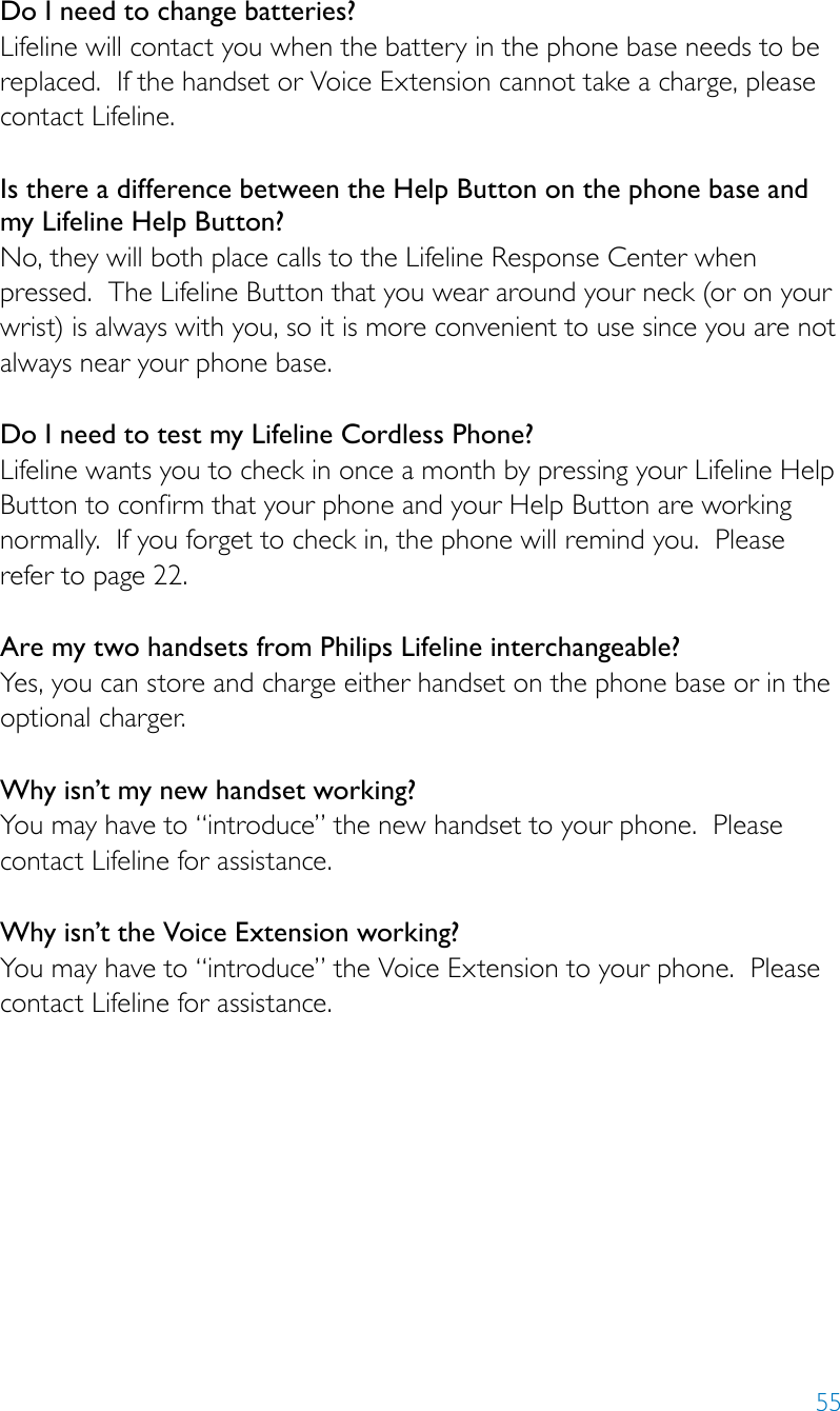 55Do I need to change batteries? Lifeline will contact you when the battery in the phone base needs to be replaced.  If the handset or Voice Extension cannot take a charge, please contact Lifeline.Is there a difference between the Help Button on the phone base and my Lifeline Help Button? No, they will both place calls to the Lifeline Response Center when pressed.  The Lifeline Button that you wear around your neck (or on your wrist) is always with you, so it is more convenient to use since you are not always near your phone base. Do I need to test my Lifeline Cordless Phone? Lifeline wants you to check in once a month by pressing your Lifeline Help Button to confirm that your phone and your Help Button are working normally.  If you forget to check in, the phone will remind you.  Please refer to page 22.Are my two handsets from Philips Lifeline interchangeable?  Yes, you can store and charge either handset on the phone base or in the optional charger.Why isn’t my new handset working?  You may have to “introduce” the new handset to your phone.  Please contact Lifeline for assistance.Why isn’t the Voice Extension working?You may have to “introduce” the Voice Extension to your phone.  Please contact Lifeline for assistance.