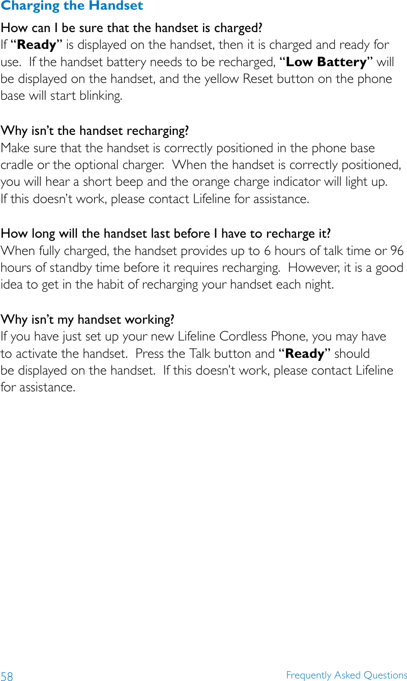 58 Frequently Asked QuestionsCharging the HandsetHow can I be sure that the handset is charged?If “Ready” is displayed on the handset, then it is charged and ready for use.  If the handset battery needs to be recharged, “Low Battery” will be displayed on the handset, and the yellow Reset button on the phone base will start blinking.Why isn’t the handset recharging?Make sure that the handset is correctly positioned in the phone base cradle or the optional charger.  When the handset is correctly positioned, you will hear a short beep and the orange charge indicator will light up.   If this doesn’t work, please contact Lifeline for assistance.How long will the handset last before I have to recharge it?When fully charged, the handset provides up to 6 hours of talk time or 96 hours of standby time before it requires recharging.  However, it is a good idea to get in the habit of recharging your handset each night.Why isn’t my handset working?If you have just set up your new Lifeline Cordless Phone, you may have  to activate the handset.  Press the Talk button and “Ready” should  be displayed on the handset.  If this doesn’t work, please contact Lifeline  for assistance.