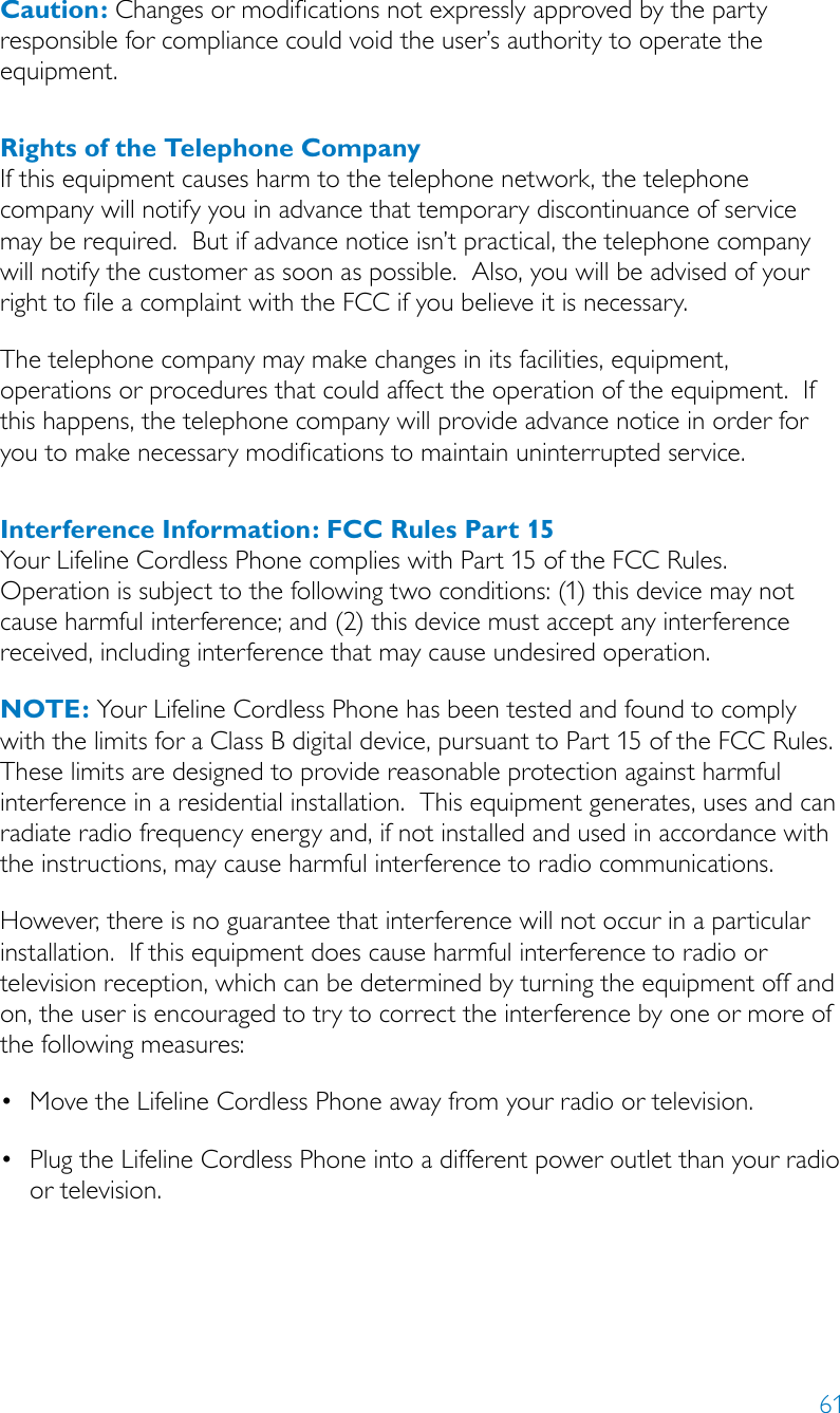 61Caution: Changes or modifications not expressly approved by the party responsible for compliance could void the user’s authority to operate the equipment.Rights of the Telephone CompanyIf this equipment causes harm to the telephone network, the telephone company will notify you in advance that temporary discontinuance of service may be required.  But if advance notice isn’t practical, the telephone company will notify the customer as soon as possible.  Also, you will be advised of your right to file a complaint with the FCC if you believe it is necessary.The telephone company may make changes in its facilities, equipment, operations or procedures that could affect the operation of the equipment.  If this happens, the telephone company will provide advance notice in order for you to make necessary modifications to maintain uninterrupted service.Interference Information: FCC Rules Part 15Your Lifeline Cordless Phone complies with Part 15 of the FCC Rules.  Operation is subject to the following two conditions: (1) this device may not cause harmful interference; and (2) this device must accept any interference received, including interference that may cause undesired operation.NOTE: Your Lifeline Cordless Phone has been tested and found to comply with the limits for a Class B digital device, pursuant to Part 15 of the FCC Rules.  These limits are designed to provide reasonable protection against harmful interference in a residential installation.  This equipment generates, uses and can radiate radio frequency energy and, if not installed and used in accordance with the instructions, may cause harmful interference to radio communications.However, there is no guarantee that interference will not occur in a particular installation.  If this equipment does cause harmful interference to radio or television reception, which can be determined by turning the equipment off and on, the user is encouraged to try to correct the interference by one or more of the following measures:•MovetheLifelineCordlessPhoneawayfromyourradioortelevision.•PlugtheLifelineCordlessPhoneintoadifferentpoweroutletthanyourradioor television.