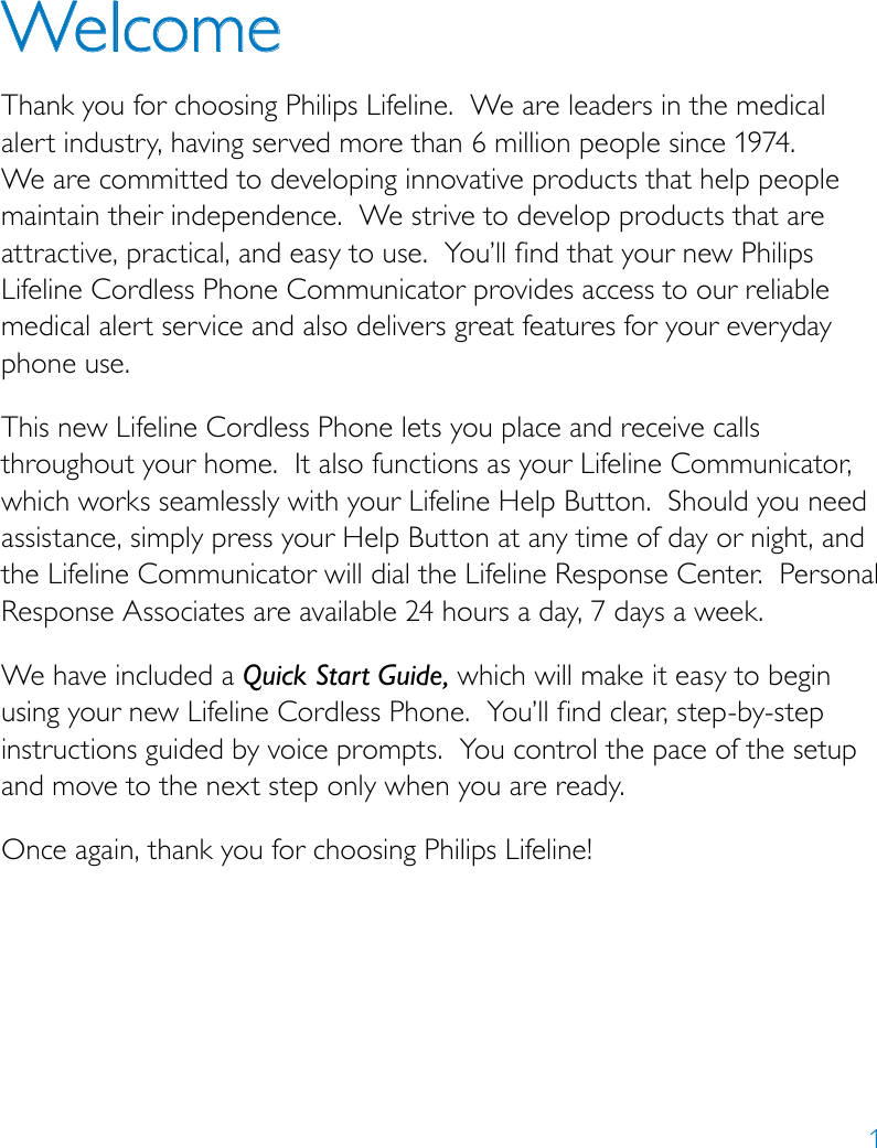 1WelcomeThank you for choosing Philips Lifeline.  We are leaders in the medical alert industry, having served more than 6 million people since 1974.  We are committed to developing innovative products that help people maintain their independence.  We strive to develop products that are attractive, practical, and easy to use.  You’ll find that your new Philips Lifeline Cordless Phone Communicator provides access to our reliable medical alert service and also delivers great features for your everyday phone use.This new Lifeline Cordless Phone lets you place and receive calls throughout your home.  It also functions as your Lifeline Communicator, which works seamlessly with your Lifeline Help Button.  Should you need assistance, simply press your Help Button at any time of day or night, and the Lifeline Communicator will dial the Lifeline Response Center.  Personal Response Associates are available 24 hours a day, 7 days a week. We have included a Quick Start Guide, which will make it easy to begin using your new Lifeline Cordless Phone.  You’ll find clear, step-by-step instructions guided by voice prompts.  You control the pace of the setup and move to the next step only when you are ready.Once again, thank you for choosing Philips Lifeline!