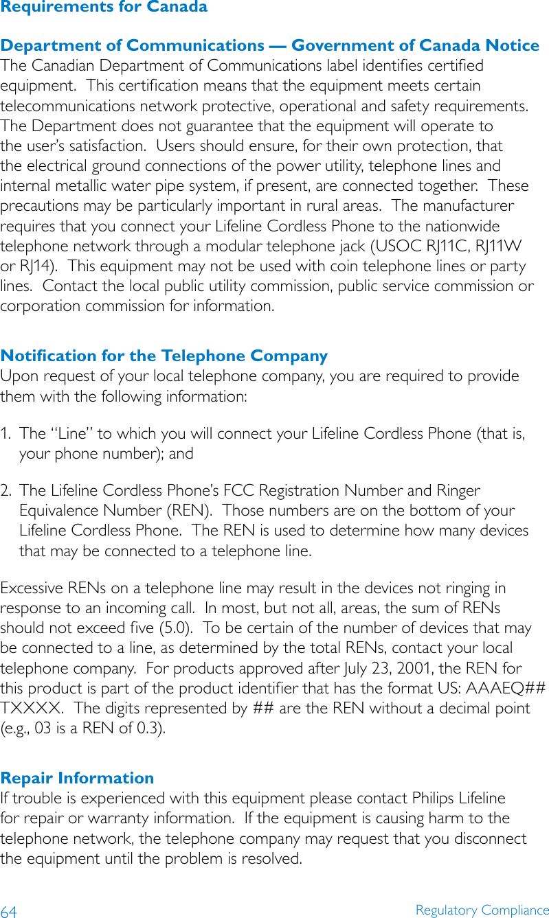 64 Regulatory ComplianceRequirements for CanadaDepartment of Communications — Government of Canada NoticeThe Canadian Department of Communications label identifies certified equipment.  This certification means that the equipment meets certain telecommunications network protective, operational and safety requirements.  The Department does not guarantee that the equipment will operate to the user’s satisfaction.  Users should ensure, for their own protection, that the electrical ground connections of the power utility, telephone lines and internal metallic water pipe system, if present, are connected together.  These precautions may be particularly important in rural areas.  The manufacturer requires that you connect your Lifeline Cordless Phone to the nationwide telephone network through a modular telephone jack (USOC RJ11C, RJ11W or RJ14).  This equipment may not be used with coin telephone lines or party lines.  Contact the local public utility commission, public service commission or corporation commission for information.Notiﬁcation for the Telephone CompanyUpon request of your local telephone company, you are required to provide them with the following information:1.  The “Line” to which you will connect your Lifeline Cordless Phone (that is, your phone number); and2.  The Lifeline Cordless Phone’s FCC Registration Number and Ringer Equivalence Number (REN).  Those numbers are on the bottom of your Lifeline Cordless Phone.  The REN is used to determine how many devices that may be connected to a telephone line.Excessive RENs on a telephone line may result in the devices not ringing in response to an incoming call.  In most, but not all, areas, the sum of RENs should not exceed five (5.0).  To be certain of the number of devices that may be connected to a line, as determined by the total RENs, contact your local telephone company.  For products approved after July 23, 2001, the REN for this product is part of the product identifier that has the format US: AAAEQ## TXXXX.  The digits represented by ## are the REN without a decimal point (e.g., 03 is a REN of 0.3).Repair InformationIf trouble is experienced with this equipment please contact Philips Lifeline for repair or warranty information.  If the equipment is causing harm to the telephone network, the telephone company may request that you disconnect the equipment until the problem is resolved.