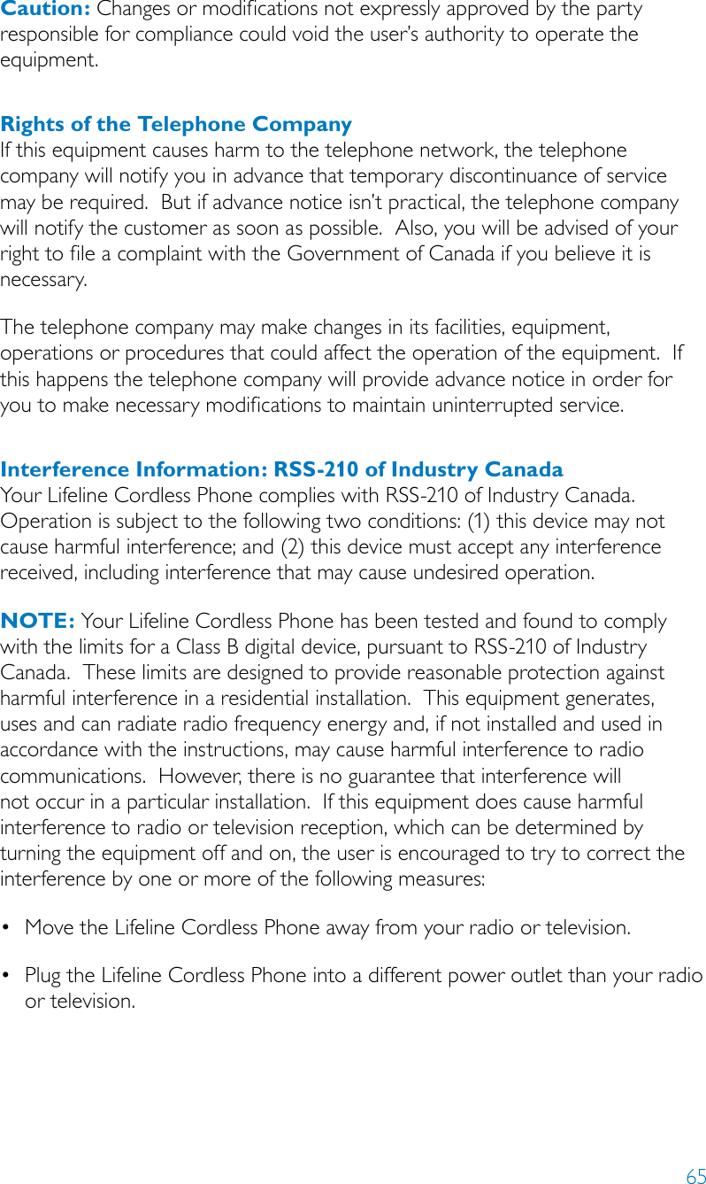 65Caution: Changes or modifications not expressly approved by the party responsible for compliance could void the user’s authority to operate the equipment.Rights of the Telephone CompanyIf this equipment causes harm to the telephone network, the telephone company will notify you in advance that temporary discontinuance of service may be required.  But if advance notice isn’t practical, the telephone company will notify the customer as soon as possible.  Also, you will be advised of your right to file a complaint with the Government of Canada if you believe it is necessary.The telephone company may make changes in its facilities, equipment, operations or procedures that could affect the operation of the equipment.  If this happens the telephone company will provide advance notice in order for you to make necessary modifications to maintain uninterrupted service.Interference Information: RSS-210 of Industry CanadaYour Lifeline Cordless Phone complies with RSS-210 of Industry Canada.  Operation is subject to the following two conditions: (1) this device may not cause harmful interference; and (2) this device must accept any interference received, including interference that may cause undesired operation.NOTE: Your Lifeline Cordless Phone has been tested and found to comply with the limits for a Class B digital device, pursuant to RSS-210 of Industry Canada.  These limits are designed to provide reasonable protection against harmful interference in a residential installation.  This equipment generates, uses and can radiate radio frequency energy and, if not installed and used in accordance with the instructions, may cause harmful interference to radio communications.  However, there is no guarantee that interference will not occur in a particular installation.  If this equipment does cause harmful interference to radio or television reception, which can be determined by turning the equipment off and on, the user is encouraged to try to correct the interference by one or more of the following measures:•MovetheLifelineCordlessPhoneawayfromyourradioortelevision.•PlugtheLifelineCordlessPhoneintoadifferentpoweroutletthanyourradio or television.